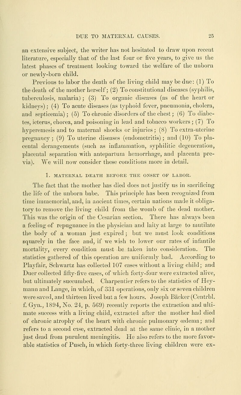 an extensive subject, the writer has not hesitated to draw upon recent literature, especially that of the last four or five years, to give us the latest phases of treatment looking toward the welfare of the unborn or newly-born child. Previous to labor the death of the living child may be due: (1) To the death of the mother herself; (2) To constitutional diseases (syphilis, tuberculosis, malaria); (3) To organic diseases (as of the heart or kidneys) ; (4) To acute diseases (as typhoid fever, pneumonia, cholera, and septicemia); (5) To chronic disorders of the chest; (6) To diabe- tes, icterus, chorea, and poisoning in lead and tobacco woi'kers ; (7) To hyperemesis and to maternal shocks or injuries; (8) To extra-uterine pregnancy ; (9) To uterine diseases (endometritis); and (10) To pla- cental derangements (such as inflammation, syphilitic degeneration, placental separation with antepartum hemorrhage, and placenta pre- via). We will now consider these conditions more in detail. 1. MATERNAL DEATH BEFORE THE ONSET OP LABOR. The fact that the mother has died does not justify us in sacrificing the life of the unborn babe. This principle has been recognized from time immemorial, and, in ancient times, certain nations made it obliga- tory to remove the living child from the womb of the dead mother. This was the origin of the Cesarian section. There has always been a feeling of repugnance in the physician and laity at large to mutilate the body of a woman just expired ; but we must look conditions squarely in the face and, if we wish to lower our rates of infantile mortality, every condition must be taken into consideration. The statistics gathered of this operation are uniformly bad. According to Playfair, Schwartz has collected 107 cases without a living child; and Duer collected fifty-five cases, of which forty-four were extracted alive, but ultimately succumbed. Charpentier refers to the statistics of Hey- mann and Lange, in which, of 331 operations, only six or seven children were saved, and thirteen lived but a few hours. Joseph Backer (Centrbl. f. Gyn., 1894, No. 24, p. 569) recently reports the extraction and ulti- mate success with a living child, extracted after the mother had died of chronic atrophy of the heart with chronic pulmonary oedema; and refers to a second case, extracted dead at the same clinic, in a mother just dead from purulent meningitis. He also refers to the more favor- able statistics of Pusch, in which forty-three living children were ex-