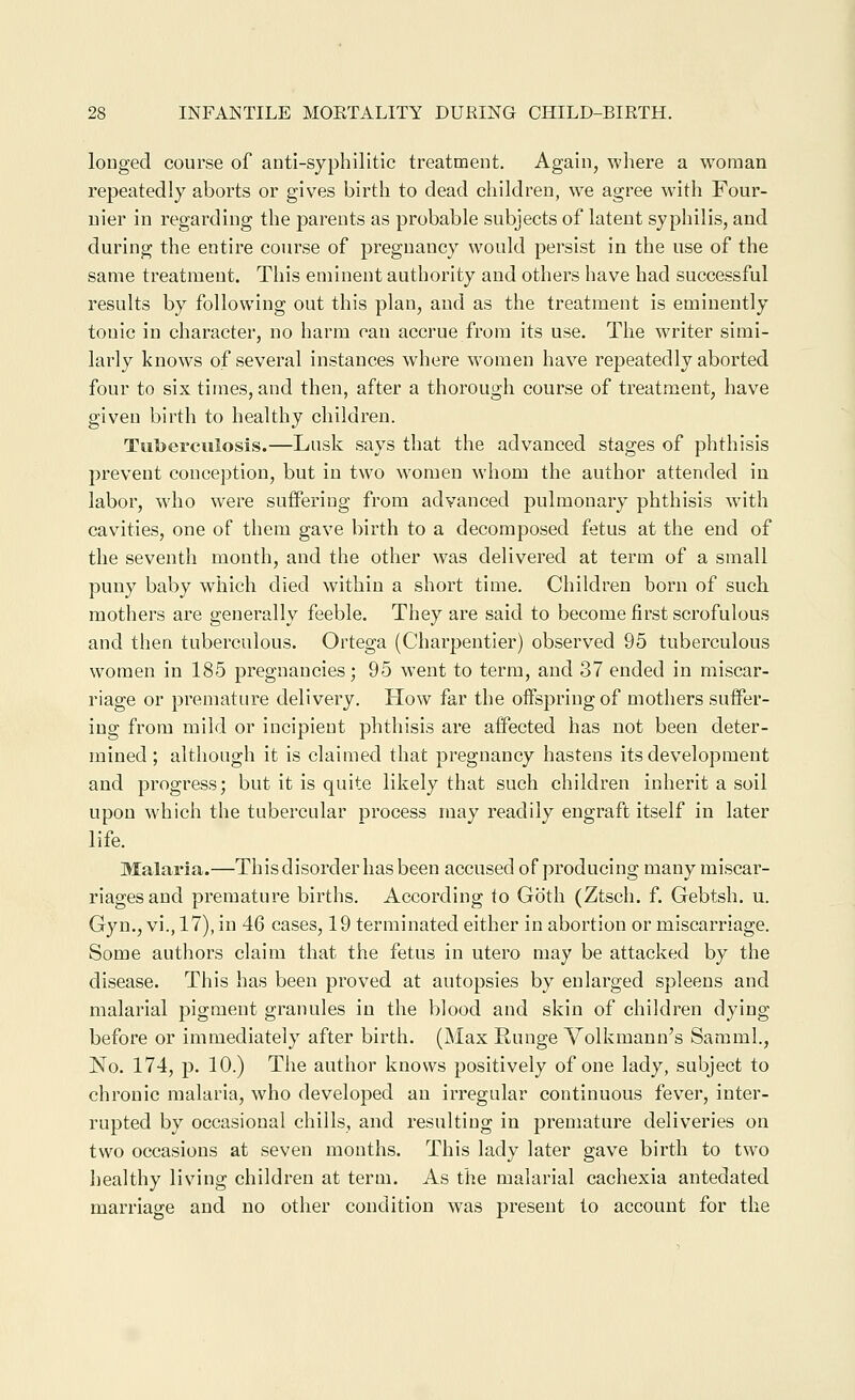 longed course of anti-syphilitic treatment. Again, where a woman repeatedly aborts or gives birth to dead children, we agree with Four- uier in regarding the parents as probable subjects of latent syphilis, and during the entire course of pregnancy would persist in the use of the same treatment. This eminent authority and others have had successful results by following out this plan, and as the treatment is eminently tonic in character, no harm can accrue from its use. The writer simi- larly knows of several instances where women have repeatedly aborted four to six times, and then, after a thorough course of treatment, have given birth to healthy children. Tuberculosis.—Lusk says that the advanced stages of phthisis prevent conception, but in two women whom the author attended in labor, who were suffering from advanced pulmonary phthisis with cavities, one of them gave birth to a decomposed fetus at the end of the seventh month, and the other was delivered at term of a small puny baby which died within a short time. Children born of such mothers are generally feeble. They are said to become first scrofulous and then tuberculous. Ortega (Charpeutier) observed 95 tuberculous women in 185 pregnancies; 95 went to term, and 37 ended in miscar- riage or premature delivery. How far the oifspringof mothers suffer- ing from mild or incipient phthisis are affected has not been deter- mined; although it is claimed that pregnancy hastens its development and progress; but it is quite likely that such children inherit a soil upon which the tubercular process may readily engraft itself in later life. Malaria.—This disorder has been accused of producing many miscar- riages and premature births. According to Goth (Ztsch. f. Gebtsh. u. Gyn., vi.,17),in 46 cases, 19 terminated either in abortion or miscarriage. Some authors claim that the fetus in utero may be attacked by the disease. This has been proved at autopsies by enlarged spleens and malarial pigment granules in the blood and skin of children dying before or immediately after birth. (Max Runge Volkmann's Samml., No. 174, p. 10.) The author knows positively of one lady, subject to chronic malaria, who developed an irregular continuous fever, inter- rupted by occasional chills, and resulting in premature deliveries on two occasions at seven months. This lady later gave birth to two healthy living children at term. As the malarial cachexia antedated marriage and no other condition was present to account for the