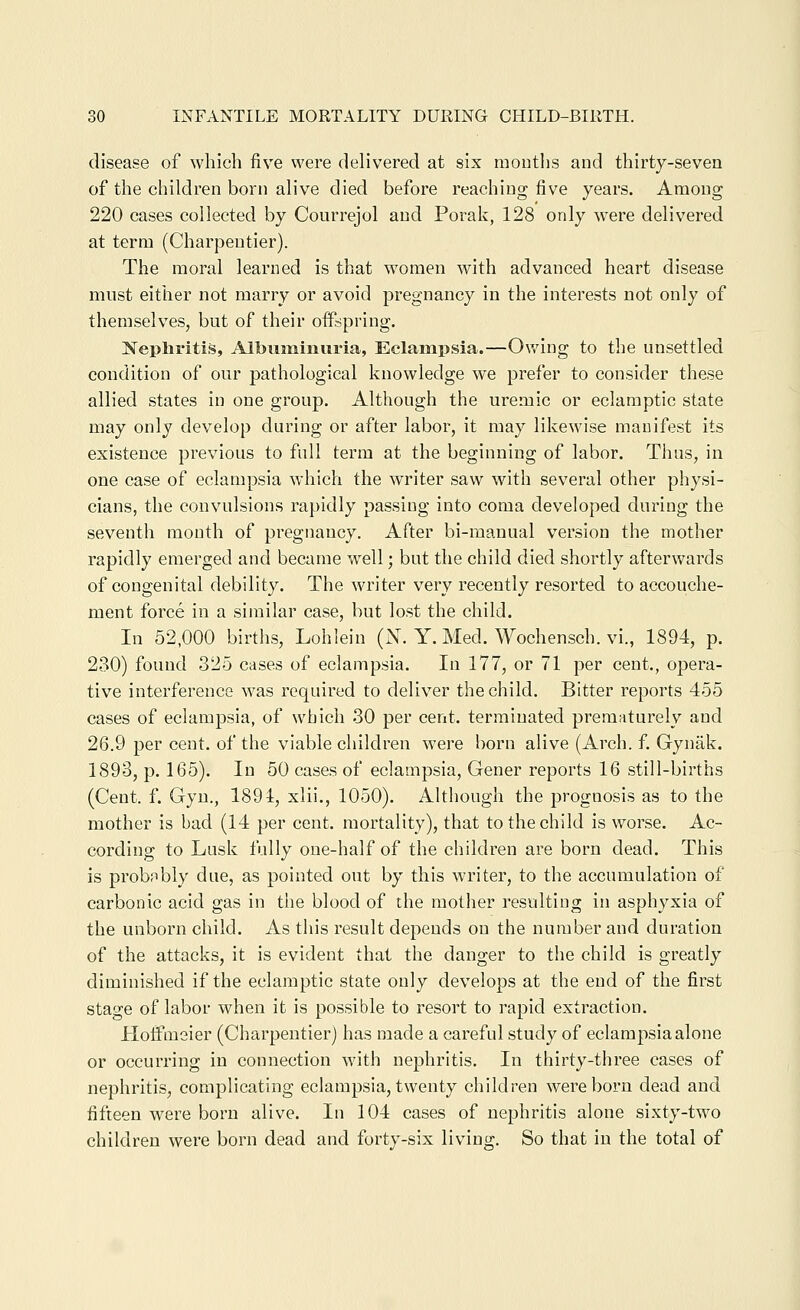 disease of which five were delivered at six mouths and thirty-seven of the children born alive died before reaching five years. Among 220 cases collected by Courrejol and Porak, 128 only were delivered at term (Charpentier). The moral learned is that women with advanced heart disease must either not marry or avoid pregnancy in the interests not only of themselves, but of their offspring. Nephritis, Albuminuria, Eclampsia.—Owing to the unsettled condition of our pathological knowledge we prefer to consider these allied states in one group. Although the uremic or eclamptic state may only develop during or after labor, it may likewise manifest its existence previous to full term at the beginning of labor. Thus, in one case of eclampsia which the writer saw with several other physi- cians, the convulsions rapidly passing into coma developed during the seventh month of pregnancy. After bi-manual version the mother rapidly emerged and became well; but the child died shortly afterwards of congenital debility. The writer very recently resorted to accouche- ment force in a similar case, but lost the child. In 52,000 births, Lohlein (N. Y. Med. Wochensch. vi., 1894, p. 230) found 325 cases of eclampsia. In 177, or 71 per cent., opera- tive interference was required to deliver the child. Bitter reports 455 cases of eclampsia, of which 30 per cent, terminated prematurely and 26.9 per cent, of the viable children were born alive (Arch. f. Gynak. 1893, p. 165). In 50 cases of eclampsia, Gener reports 16 still-births (Cent. f. Gyu., 1891, xlii., 1050). Although the prognosis as to the mother is bad (14 per cent, mortality), that to the child is worse. Ac- cording to Lusk fully one-half of the children are born dead. This is probnbly due, as pointed out by this writer, to the accumulation of carbonic acid gas in the blood of the mother resulting in asphyxia of the unborn child. As this result depends on the number and duration of the attacks, it is evident that the danger to the child is greatly diminished if the eclamptic state only develops at the end of the first stage of labor when it is possible to resort to rapid extraction. Hoifmeier (Charpentier) has made a careful study of eclampsia alone or occurring in connection with nephritis. In thirty-three cases of nephritis, complicating eclampsia, twenty children were born dead and fifteen were born alive. In 104 cases of nephritis alone sixty-two children were born dead and forty-six living. So that in the total of