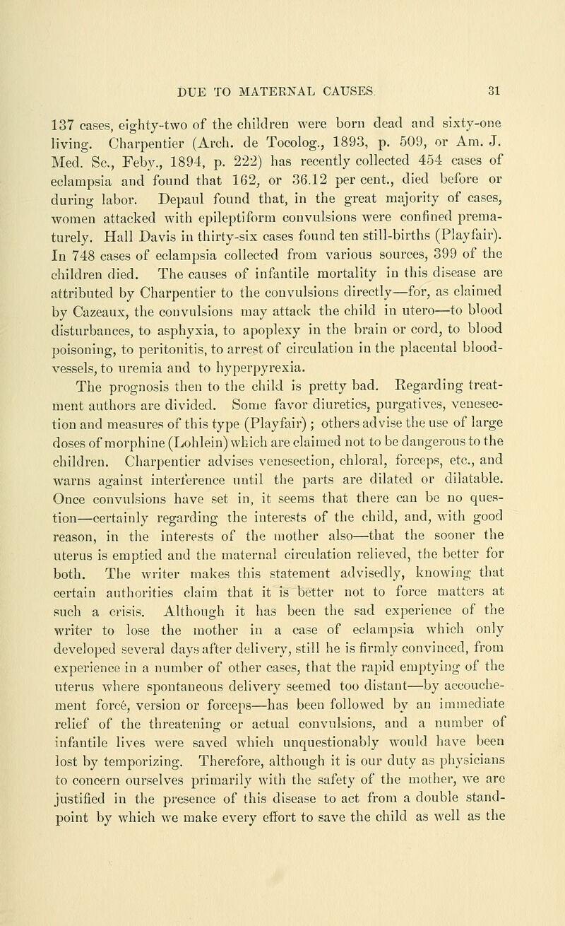 137 cases, eighty-two of the children were born dead and sixty-one living. Charpentier (Arch, de Tocolog., 1893, p. 509, or Am. J. Med. Sc, Febv., 1894, p. 222) has recently collected 454 cases of eclampsia and found that 162, or 36.12 per cent., died before or during labor. Depaul found that, in the great majority of cases, women attacked with epileptiform convulsions Avere confined prema- turely. Hall Davis in thirty-six cases found ten still-births (Playfair). In 748 cases of eclampsia collected from various sources, 399 of the children died. The causes of infantile mortality in this disease are attributed by Charpentier to the convulsions directly—for, as claimed by Cazeaux, the convulsions may attack the child in utero—to blood disturbances, to asphyxia, to apoplexy in the brain or cord, to blood poisoning, to peritonitis, to arrest of circulation in the placental blood- vessels, to uremia and to hyperpyrexia. The prognosis then to the child is pretty bad. Regarding treat- ment authors are divided. Some favor diuretics, purgatives, venesec- tion and measures of this type (Playfair) ; others advise the use of large doses of morphine (Lohlein) which are claimed not to be dangerous to the children. Charpentier advises venesection, chloral, forceps, etc., and warns against interference until the parts are dilated or dilatable. Once convulsions have set in, it seems that there can be no ques- tion—certainly regarding the interests of the child, and, with good reason, in the interests of the mother also—that the sooner the uterus is emptied and the maternal circulation relieved, the better for both. The writer makes this statement advisedly, knowing that certain authorities claim that it is better not to force matters at such a crisis. Although it has been the sad experience of the writer to lose the mother in a case of eclampsia which only developed several days after delivery, still he is firmly convinced, from experience in a number of other cases, that the rapid emptying of the uterus where spontaneous delivery seemed too distant—by accouche- ment forc6, version or forceps—has been followed by an immediate relief of the threatening or actual convulsions, and a number of infantile lives were saved which unquestionably would have been lost by temporizing. Therefore, although it is our duty as physicians to concern ourselves primarily with the safety of the mother, we are justified in the presence of this disease to act from a double stand- point by which we make every effort to save the child as well as the