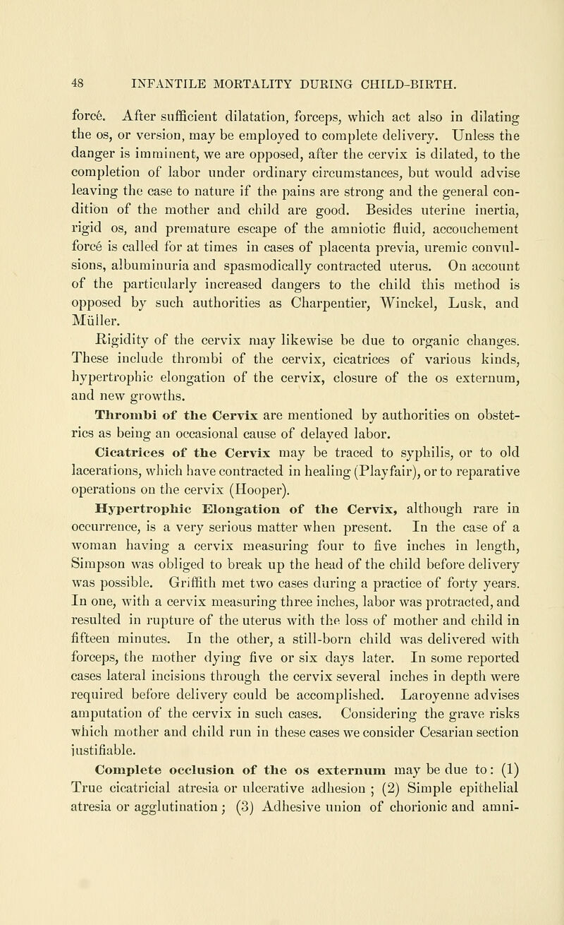 forc6. After sufficient dilatation, forceps, which act also in dilating the OS, or version, may be employed to complete delivery. Unless the danger is imminent, we are opposed, after the cervix is dilated, to the completion of labor under ordinary circumstances, but would advise leaving the case to nature if the pains are strong and the general con- dition of the mother and child are good. Besides uterine inertia, rigid OS, and premature escape of the amniotic fluid, accouchement force is called for at times in cases of placenta previa, uremic convul- sions, albuminuria and spasmodically contracted uterus. On account of the particularly increased dangers to the child this method is opposed by such authorities as Charpentier, Winckel, Lusk, and Miiiler. Rigidity of the cervix may likewise be due to organic changes. These include thrombi of the cervix, cicatrices of various kinds, hypertrophic elongation of the cervix, closure of the os externum, and new growths. Thrombi of tlie Cervix are mentioned by authorities on obstet- rics as being an occasional cause of delayed labor. Cicatrices of the Cervix may be traced to syphilis, or to old lacerations, which have contracted in healing (Playfair), or to reparative operations on the cervix (Hooper). Hypertrophic Elongation of the Cervix, although rare in occurrence, is a very serious matter when present. In the case of a woman having a cervix measuring four to five inches in length, Simpson was obliged to break up the head of the child before delivery was possible. Griffith met two cases during a practice of forty years. In one, with a cervix measuring three inches, labor was protracted, and resulted in rupture of the uterus with the loss of mother and child in fifteen minutes. In the other, a still-born child was delivered with forceps, the mother dying five or six days later. In some reported cases lateral incisions through the cervix several inches in depth were required before delivery could be accomplished. Laroyenne advises amputation of the cervix in such cases. Considering the grave risks which mother and child run in these cases we consider Cesarian section iustifiable. Complete occlusion of the os externum may be due to: (1) True cicatricial atresia or ulcerative adhesion ; (2) Simple epithelial atresia or agglutination; (3) Adhesive union of chorionic and amni-