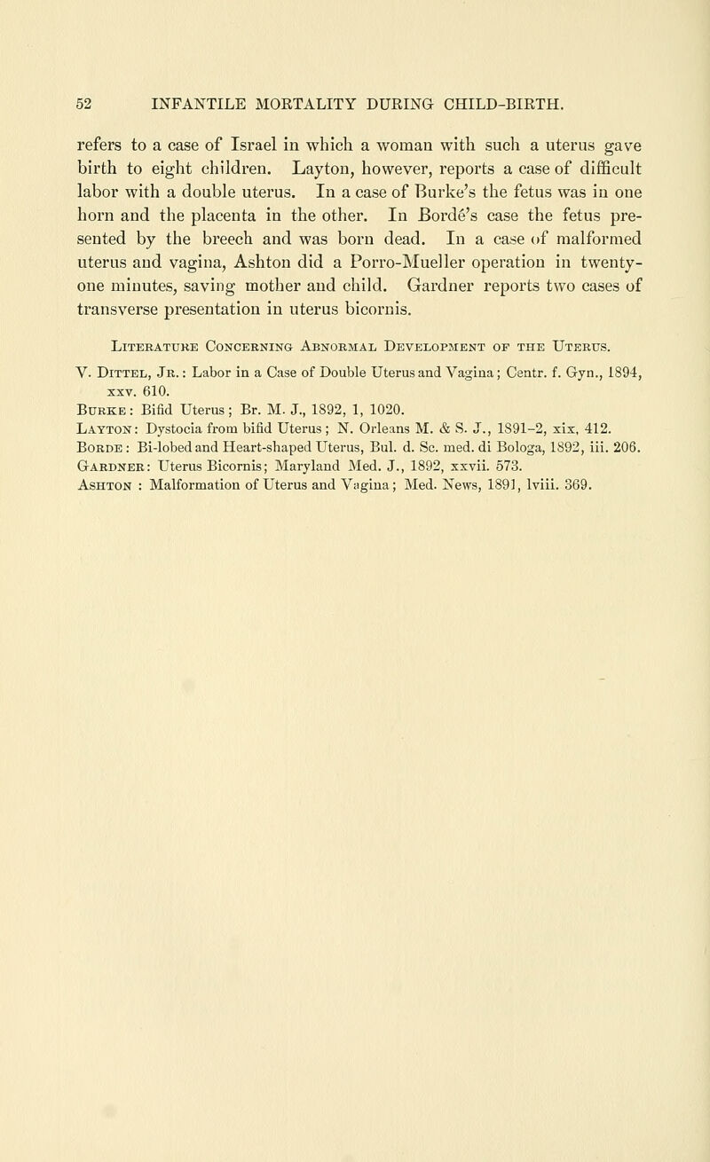 refers to a case of Israel in which a woman with such a uterus gave birth to eight children. Layton, however, reports a case of difficult labor with a double uterus. In a case of Burke's the fetus was in one horn and the placenta in the other. In Borde's case the fetus pre- sented by the breech and was born dead. In a case of malformed uterus and vagina, Ashton did a Porro-Mueller operation in twenty- one minutes, saving mother and child. Gardner reports two cases of transverse presentation in uterus bicornis. LiTEBATTJKE CONCERNING ABNORMAL DEVELOPMENT OF THE UtERTJS. V. DiTTEL, Jr. : Labor in a Case of Double Uterus and Vagina; Centr. f. Gyn., 1894, XXV. 610. Burke: Bifid Uterus; Br. M. J., 1892, 1, 1020. Layton: Dystocia from bifid Uterus; N. Orleans M. & S. J., 1891-2, xix, 412. BoRDE : Bi-lobedand Heart-shaped Uterus, Bui. d. Sc. med. di Bologa, 1892, iii. 206. Gardner: Uterus Bicornis; Maryland Med. J., 1892, xxvii. 573. Ashton : Malformation of Uterus and Vagina; Med. News, 1891, Iviii. 369.