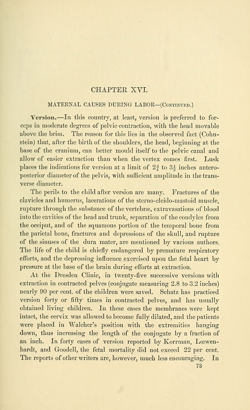 MATEENAL CAUSES DUEING LABOE—(Continued.) Version.—In this country, at least, version is preferred to for- ceps in moderate degrees of pelvic contraction, Avith the head movable above the brim. The reason for this lies in the observed fact (Cohn- stein) that, after the birth of the shoulders, the head, beginning at the base of the cranium, can better mould itself to the pelvic canal and allow of easier extraction than when the vertex comes first. Lusk places the indications for version at a limit of 2|- to 3| inches antero- posterior diameter of the pelvis, ■with sufficient amplitude in the trans- verse diameter. The perils to the child after version are many. Fractures of the clavicles and humerus, lacerations of the sterno-cleido-mastoid muscle, rupture through the substance of the vertebrae, extravasations of blood into the cavities of the head and trunk, separation of the condyles from the occiput, and of the squamous portion of the temporal bone from the parietal bone, fractures and depressions of the skull, and rupture of the sinuses of the dura mater, are mentioned by various authors. The life of the child is chiefly endangered by premature respiratory efforts, and the depressing influence exercised upon the fetal heart by pressure at the base of the brain during efforts at extraction. At the Dresden Clinic, in twenty-five successive versions with extraction in contracted pelves (conjugate measuring 2.8 to 3.2 inches) nearly 90 per cent, of the children were saved. Schatz has practiced version forty or fifty times in contracted pelves, and has usually obtained living children. In these cases the membranes were kept intact, the cervix was allowed to become fully dilated, and the patients were placed in Walcher's position with the extremities hanging down, thus increasing the length of the conjugate by a fraction of an inch. In forty cases of version reported by Korrman, Loewen- hardt, and Goodell, the fetal mortality did not exceed 22 per cent. The reports of other writers are, however, much less encouraging. In