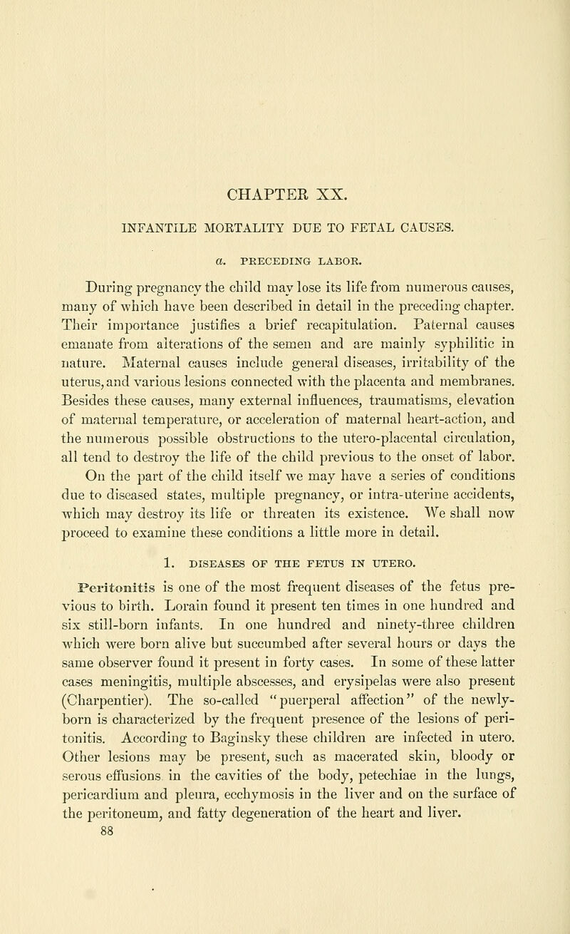 INFANTILE MOETALITY DUE TO FETAL CAUSES. a. PRECEDING LABOR. During pregnancy the child may lose its life from numerous causes, many of which have been described in detail in the preceding chapter. Their imjDortance justifies a brief recapitulation. Paternal causes emanate from alterations of the semen and are mainly syphilitic in nature. Maternal causes include general diseases, irritability of the uterus, and various lesions connected with the placenta and membranes. Besides these causes, many external influences, traumatisms, elevation of maternal temperature, or acceleration of maternal heart-action, and the numerous possible obstructions to the utero-placental circulation, all tend to destroy the life of the child previous to the onset of labor. On the part of the child itself we may have a series of conditions due to diseased states, multiple pregnancy, or intra-uterine accidents, which may destroy its life or threaten its existence. We shall now jjroceed to examine these conditions a little more in detail. 1. DISEASES OF THE FETUS IN UTERO. Peritonitis is one of the most frequent diseases of the fetus pre- vious to birth. Lorain found it present ten times in one hundred and six still-born infants. In one hundred and ninety-three children which were born alive but succumbed after several hours or days the same observer found it present in forty cases. In some of these latter cases meningitis, multiple abscesses, and erysipelas were also present (Charpentier). The so-called puerperal affection of the newly- born is characterized by the frequent presence of the lesions of peri- tonitis. According to Baginsky these children are infected in utero. Other lesions may be present, such as macerated skin, bloody or serous effusions in the cavities of the body, petechiae in the lungs, pericardium and pleura, ecchymosis in the liver and on the surface of the peritoneum, and fatty degeneration of the heart and liver.