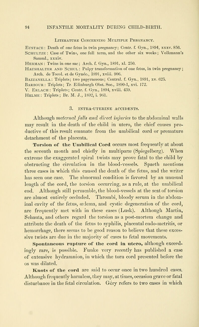 Literature Concerning Multiple Pregnancy. Eustace : Death of one fetus in twin pregnancy; Centr. f. Gyn., 1894, xxxv. 856. Schultze : Case of Twins, one full term, and the other six weeks; Volkmann's Saraml., xxxiv. Herman : Twins in one sac; Arch. f. Gyn., 1891, xl. 250. Haushalter and Schul : Pulpy transformation of one fetus, in twin pregnancy; Arch, de Tocol. et de Gynec, 1891, xviii. 906. Bazzanella : Triplets; two papyraceous; Central, f. Gyn., 1891, xv. 625. Barbour: Triplets; Tr. Edinburgh Obst. Soc, 1890-1, xvi. 172. V. Erlach : Triplets; Ceutr. f. Gyn., 1894, xviii. 439. Helme: Triplets; Br. M. J., 1892, i. 961. 3. INTRA-UTERINE ACCIDENTS. Although maternal falls and direct injuries to the abdominal walls may result iu the death of the child in utero, the chief causes pro- ductive of this result emanate from the umbilical cord or premature detachment of the placenta. Torsion of the Umbilical Cord occurs most frequently at about the seventh month and chiefly in multiparse (Spiegelberg). When extreme the exaggerated spiral twists may prove fatal to the child by obstructing the circulation in the blood-vessels. Spaeth mentions three cases in which this caused the death of the fetus, and the writer has seen one case. The abnormal condition is favored by an unusual leugth of the cord, the torsion occurring, as a rule, at the umbilical end. Although still permeable, the blood-vessels at the seat of torsion are almost entirely occluded. Thrombi, bloody serum in the abdom- inal cavity of the fetus, oedema, and cystic degeneration of the cord, are frequently met with in these cases (Lusk). Although Martin, Schauta, and others regard the torsion as a post-mortem change and attribute the death of the fetus to syphilis, placental endo-metritis, or hemorrhage, there seems to be good reason to believe that these exces- sive twists are due in the majority of cases to fetal movements. Spontaneous rupture of the cord in utero, although exceed- ingly rare, is possible. Fuuke very recently has published a case of extensive hydramniou, in which the torn cord presented before the OS was dilated. Knots of the cord are said to occur once in two hundred cases. Although frequently harmless, they may, at times, occasion grave or fatal disturbance in the fetal circulation. Gery refers to two cases in which