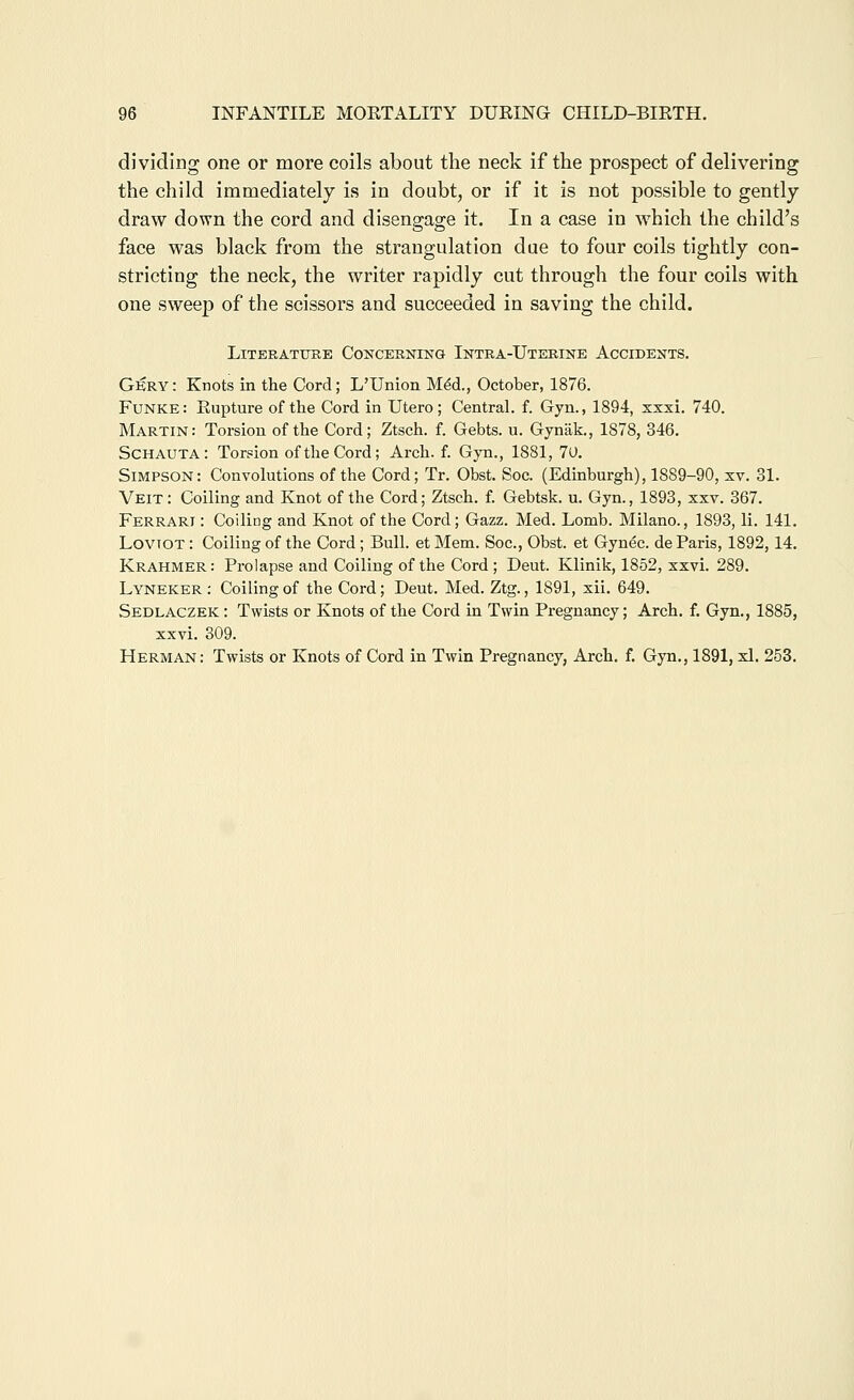 dividing one or more coils about the neck if the prospect of delivering the child immediately is in doubt, or if it is not possible to gently draw down the cord and disengage it. In a case in which the child's face was black from the strangulation due to four coils tightly con- stricting the neck, the writer rapidly cut through the four coils with one sweep of the scissors and succeeded in saving the child. LiTERATTJKE CONCERNING InTRA-UtEEINE ACCIDENTS. Gkry: Knots in the Cord; L'Union Mdd., October, 1876. Funke: Rupture of the Cord in Utero ; Central, f. Gyn., 1894, xxxi. 740. Martin: Torsion of the Cord; Ztsch. f. Gebts. u. Gyniik., 1878, 346. Schauta: Torsion of the Cord; Arch. f. Gyn., 1881, 70. Simpson: Convolutions of the Cord; Tr. Obst. Soc. (Edinburgh), 1889-90, xv. 31. Veit: Coiling and Knot of the Cord; Ztsch. f. Gebtsk. u. Gyn., 1893, xxv. 367. Ferrari : Coiling and Knot of the Cord; Gazz. Med. Lomb. Milano., 1893, li. 141. LovTOT: Coiling of the Cord; Bull, et Mem. Soc, Obst. et Gyuec. de Paris, 1892,14. Krahmer: Prolapse and Coiling of the Cord ; Deut. Klinik, 1852, xxvi. 289. Lyneker : Coiling of the Cord; Deut. Med. Ztg., 1891, xii. 649. Sedlaczek : Twists or Knots of the Cord in Twin Pregnancy; Arch. f. Gyn., 1885, xxvi. 309. Herman: Twists or Knots of Cord in Twin Pregnancy, Arch. f. Gyn., 1891, xl. 253.