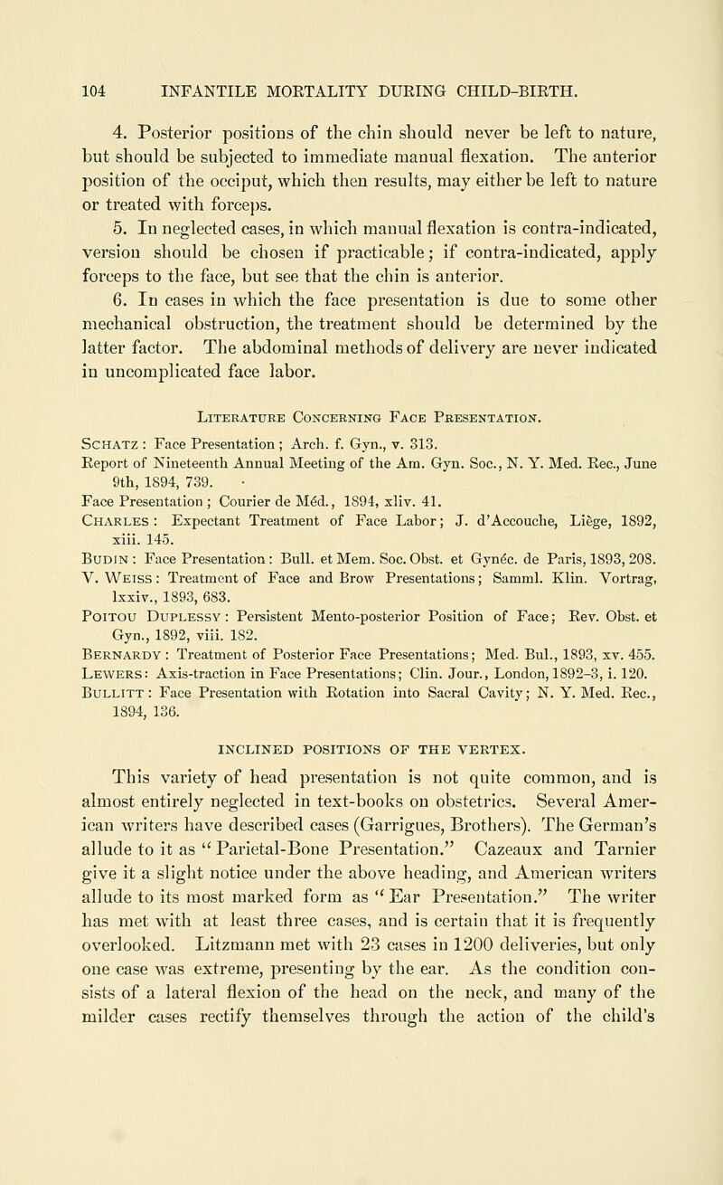 4. Posterior positions of the chin should never be left to nature, but should be subjected to immediate manual flexation. The anterior position of the occiput, which then results, may either be left to nature or treated with forceps. 5. In neglected cases, in which manual flexation is contra-indicated, version should be chosen if practicable; if contra-indicated, apply forceps to the face, but see that the chin is anterior. 6. In cases in which the face presentation is due to some other mechanical obstruction, the treatment should be determined by the latter factor. The abdominal methods of delivery are never indicated in uncomplicated face labor. Literature Concerning Face Presentation. ScHATZ : Face Presentation ; Arch. f. Gyn., v. 313. Report of Nineteenth Annual Meeting of the Am. Gyn. Soc, N. Y. Med. Rec, June 9th, 1894, 789. Face Presentation ; Courier de M^d., 1894, xliv. 41. Charles : Expectant Treatment of Face Labor; J. d'Accouche, Liege, 1892, xiii. 145. BUDIN : Face Presentation : Bull, et Mem. Soc. Obst. et Gynec. de Paris, 1893, 208. V. Weiss : Treatment of Face and Brow Presentations; Samml. Klin. Vortrag, Ixxiv., 1893, 683. PoiTOU DuPLESSY: Pei-sistent Mento-posterior Position of Face; Rev. Obst. et Gyn., 1892, viii. 182. Bernardy : Treatment of Posterior Face Presentations; Med. Bui., 1893, xv. 455. Lewers: Axis-traction in Face Presentations; Clin. Jour., London, 1892-3, i. 120. Bullitt: Face Presentation with Rotation into Sacral Cavity; N. Y. Med. Rec, 1894, 136. INCLINED POSITIONS OF THE VERTEX. This variety of head presentation is not quite common, and is almost entirely neglected in text-books on obstetrics. Several Amer- ican writers have described cases (Garrigues, Brothers). The German's allude to it as  Parietal-Bone Presentation. Cazeaux and Tarnier give it a slight notice under the above heading, and American writers allude to its most marked form as ''Ear Presentation. The writer has met with at least three cases, and is certain that it is frequently overlooked. Litzmann met with 23 cases in 1200 deliveries, but only one case was extreme, presenting by the ear. As the condition con- sists of a lateral flexion of the head on the neck, and many of the milder cases rectify themselves through the action of the child's
