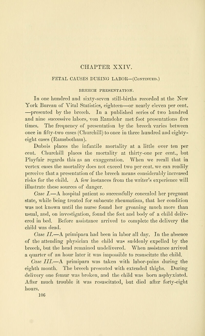 FETAL CAUSES DURING LABOR—(Continued.) BREECH PRESENTATION. In one hundred and sixty-seven still-births recorded at the Xew York Bureau of Vital Statistics, eighteen—or nearly eleven per cent. —presented by the breech. In a publislied series of two hundred and nine successive labors, von Hamdohr met foot presentations five times. The frequency of presentation by the breech varies between once in fifty-two cases (Churchill) to once in three hundred and eighty- eight cases (Ramsbotham). Dubois places the infantile mortality at a little over ten per cent. Churchill places the mortality at thirty-one per cent., but Playfair regards this as an exaggeration. When we recall that in vertex cases the mortality does not exceed two per cent, we can readily perceive that a presentation of the breech means considerably increased risks for the child. A few instances from the writer's experience will illustrate these sources of danger. Case I.—A hospital patient so successfully concealed her pregnant state, while being treated for subacute rheumatism, that her condition was not known until the nurse found her groaning much more than usual, and, on investigation, found the feet and body of a child deliv- ered in bed. Before assistance arrived to complete the delivery the child was dead. Case II.—A primipara had been in labor all day. In the absence of the attending physician the child was suddenly expelled by the breech, but the head remained undelivered. When assistance arrived a quarter of an hour later it was impossible to resuscitate the child. Case III.—A primipara was taken with labor-pains during the eighth month. The breech presented with extended thighs. During delivery one femur was broken, and the child was born asphyxiated. After much trouble it was resuscitated, but died after forty-eight hours.