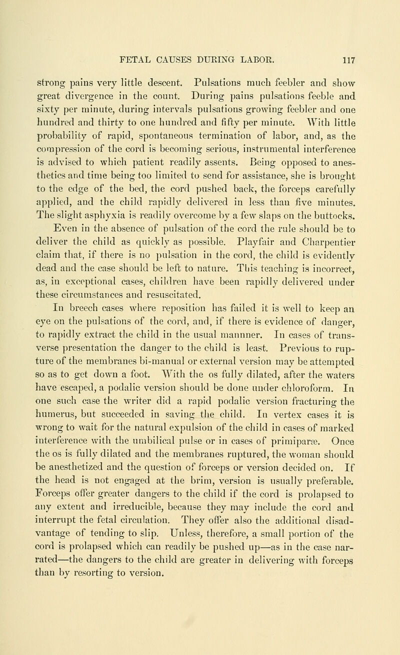 strong pains very little descent. Pulsations much feebler and show great divergence in the count. During pains pulsations feeble and sixty per minute, during intervals pulsations growing feebler and one hundred and thirty to one hundred and fifty per minute. With little probability of rapid, spontaneous termination of labor, and, as the compression of the cord is becoming serious, instrumental interference is advised to which patient readily assents. Being opposed to anes- thetics and time being too limited to send for assistance, she is brought to the edge of the bed, the cord pushed back, the forceps carefully applied, and the child rapidly delivered in less than five minutes. The slight asphyxia is readily overcome by a few slaps on the buttocks. Even in the absence of pulsation of the cord the rule should be to deliver the child as quickly as possible. Playfair and Charpentier claim that, if there is no pulsation in the cord, the child is evidently dead and the case should be left to nature. This teaching is incorrect, as, in exceptional cases, children have been rapidly delivered under these circumstances and resuscitated. In breech cases where reposition has failed it is well to keep an eye on the pulsations of the cord, and, if there is evidence of danger, to rapidly extract the child in the usual mannner. In cases of trans- verse presentation the danger to the child is least. Previous to rup- ture of the membranes bi-manual or external version may be attempted so as to get down a foot. With the os fully dilated, after the waters have escaped, a podalic version should be done under chloroform. In one such case the writer did a rapid podalic version fracturing the humerus, but succeeded in saving the child. In vertex cases it is wrong to wait for the natural expulsion of the child in cases of marked interference with the umbilical pulse or in cases of primiparse. Once the OS is fully dilated and the membranes ruptured, the woman should be anesthetized and the question of forceps or version decided on. If the head is not engaged at the brim, version is usually preferable. Forceps offer greater dangers to the child if the cord is prolapsed to any extent and irreducible, because they may include the cord and interrupt the fetal circulation. They offer also the additional disad- vantage of tending to slip. Unless, therefore, a small portion of the cord is prolapsed which can readily be pushed up—as in the case nar- rated—the dangers to the child are greater in delivering with forceps than by resorting to version.