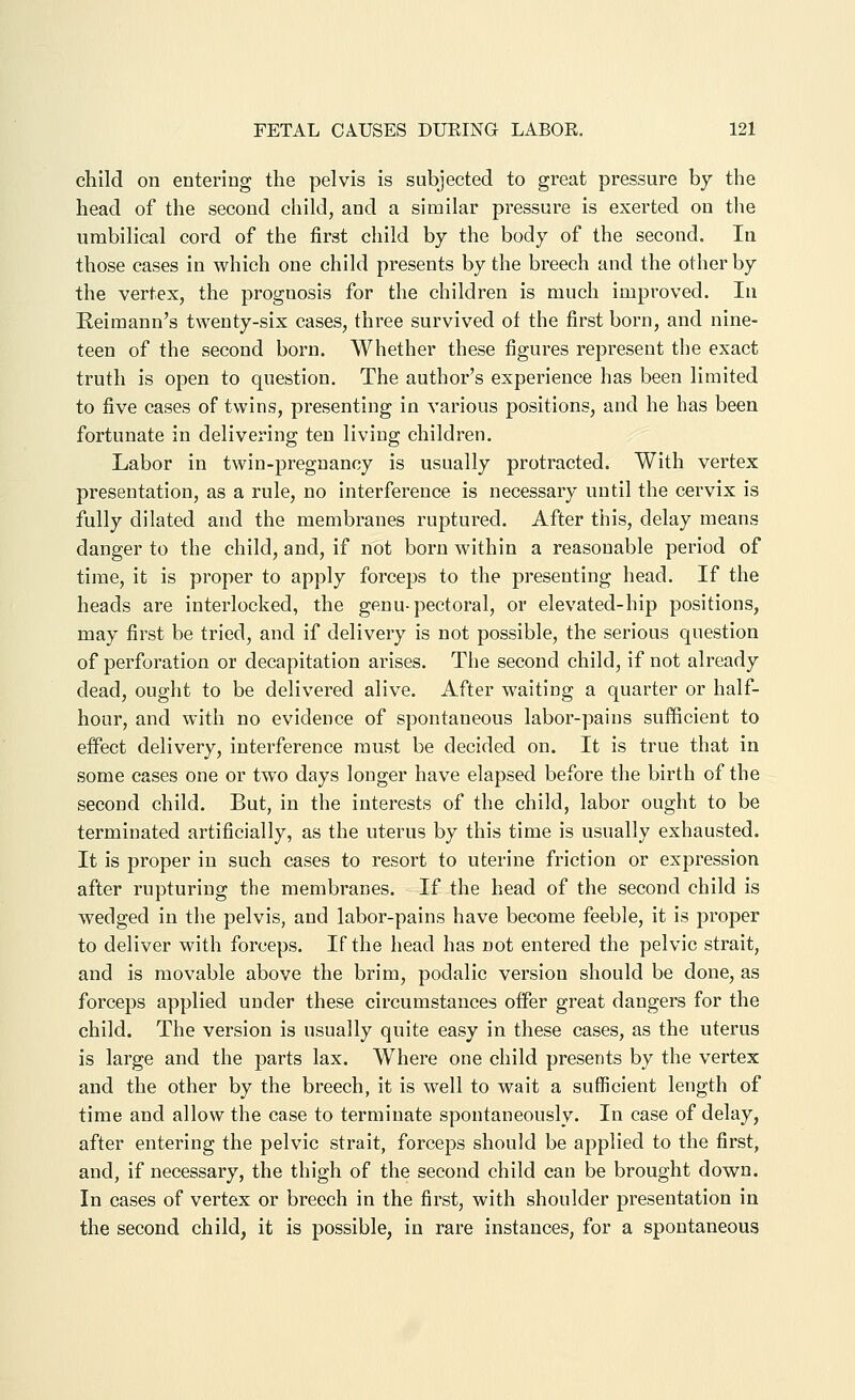 child on entering the pelvis is subjected to great pressure by the head of the second child, and a similar pressure is exerted on the umbilical cord of the first child by the body of the second. In those cases in which one child presents by the breech and the other by the vertex, the prognosis for the children is much improved. In Eeimann's twenty-six cases, three survived of the first born, and nine- teen of the second born. Whether these figures represent the exact truth is open to question. The author's experience has been limited to five cases of twins, presenting in various positions, and he has been fortunate in delivering ten living children. Labor in twin-pregnancy is usually protracted. With vertex presentation, as a rule, no interference is necessary until the cervix is fully dilated and the membranes ruptured. After this, delay means danger to the child, and, if not born within a reasonable period of time, it is proper to apply forceps to the presenting head. If the heads are interlocked, the genu-pectoral, or elevated-hip positions, may first be tried, and if delivery is not possible, the serious question of perforation or decapitation arises. The second child, if not already dead, ought to be delivered alive. After waiting a quarter or half- hour, and with no evidence of spontaneous labor-pains sufficient to effect delivery, interference must be decided on. It is true that in some cases one or two days longer have elapsed before the birth of the second child. But, in the interests of the child, labor ought to be terminated artificially, as the uterus by this time is usually exhausted. It is proper in such cases to resort to uterine friction or expression after rupturing the membranes. If the head of the second child is wedged in the pelvis, and labor-pains have become feeble, it is proper to deliver with forceps. If the head has not entered the pelvic strait, and is movable above the brim, podalic version should be done, as forceps applied under these circumstances offer great dangers for the child. The version is usually quite easy in these cases, as the uterus is large and the parts lax. Where one child presents by the vertex and the other by the breech, it is well to wait a sufficient length of time and allow the case to terminate spontaneously. In case of delay, after entering the pelvic strait, forceps should be applied to the first, and, if necessary, the thigh of the second child can be brought down. In cases of vertex or breech in the first, with shoulder presentation in the second child, it is possible, in rare instances, for a spontaneous