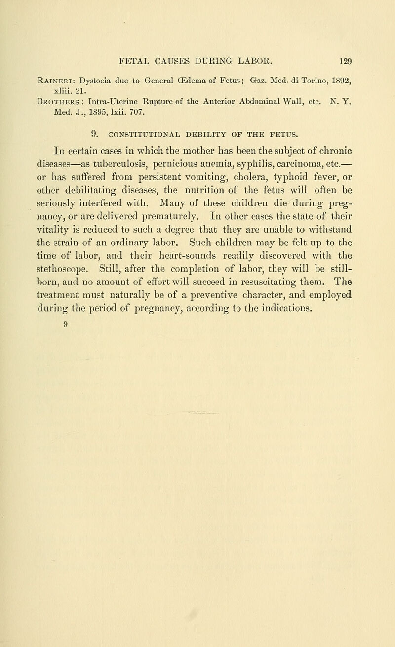 Raineri: Dystocia due to General ffidema of Fetus; Gaz. Med. di Torino, 1892, xliii. 21. Brothers : Intra-Uterine Rupture of the Anterior Abdominal Wall, etc. N. Y. Med. J., 1895, Ixii. 707. 9. CONSTITUTIONAL DEBILITY OF THE FETUS. In certain cases in which the mother has been the subject of chronic diseases—as tuberculosis, pernicious anemia, syphilis, carcinoma, etc.— or has suifered from persistent vomiting, cholera, typhoid fever, or other debilitating diseases, the nutrition of the fetus will often be seriously interfered with. Many of these children die during preg- nancy, or are delivered prematurely. In other cases the state of their vitality is reduced to such a degree that they are unable to withstand the strain of an ordinary labor. Such children may be felt up to the time of labor, and their heart-sounds readily discovered with the stethoscope. Still, after the completion of labor, they will be still- born, and no amount of effort will succeed in resuscitating them. The treatment must naturally be of a preventive character, and employed during the period of pregnancy, according to the indications. 9