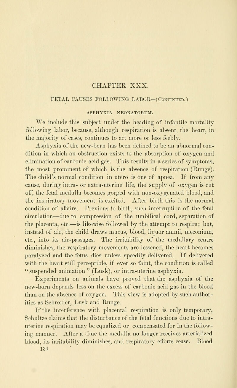 FETAL CAUSES FOLLOWING LABOR—(Continued.) ASPHYXIA NEONATORUM. We include this subject under the heading of infantile mortality following labor, because, although respiration is absent, the heart, in the majority of cases, continues to act more or less feebly. Asphyxia of the new-born has been defined to be an abnormal con- dition in which an obstruction exists to the absorption of oxygen and elimination of carbonic acid gas. This results in a series of symptoms, the most prominent of which is the absence of respiration (Runge). The child's normal condition in utero is one of apnea. If from any cause, during intra- or extra-uterine life, the supply of oxygen is cut oW, the fetal medulla becomes gorged wnth non-oxygenated blood, and the inspiratory movement is excited. After birth this is the normal condition of affairs. Previous to birth, such interruption of the fetal circulation—due to compression of the umbilical cord, separation of the placenta, etc.—is likewise followed by the attempt to respire; but, instead of air, the child draws mucus, blood, liquor amnii, meconium, etc., into its air-passages. The irritability of the medullary centre diminishes, the respiratory movements are lessened, the heart becomes paralyzed and the fetus dies unless speedily delivered. If delivered with the heart still perceptible, if ever so faint, the condition is called *' suspended animation  (Lusk), or intra-uterine asphyxia. Experiments on animals have proved that the asphyxia of the new-born depends less on the excess of carbonic acid gas in the blood than on the absence of oxygen. This view is adopted by such author- ities as Schrreder, Lusk and Runge. If the interference with placental respiration is only temporary, Schultze claims that the disturbance of the fetal functions due to intra- uterine respiration may be equalized or compensated for in the follow- ing manner. After a time the medulla no longer receives arterialized blood, its irritability diminishes, and respiratory efforts cease. Blood