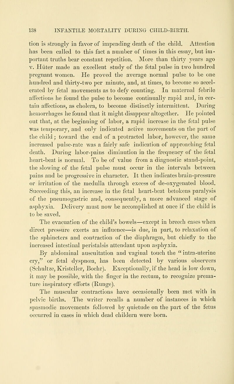tion is strongly in favor of impending death of the child. Attention has been called to this fact a number of times in this essay, but im- portant truths bear constant repetition. More than thirty years ago V. Hiiter made an excellent study of the fetal pulse in two hundred pregnant women. He proved the average normal pulse to be one hundred and thirty-two per minute, and, at times, to become so accel- erated by fetal movements as to defy counting. In maternal febrile affections he found the pulse to become continually rapid and, in cer- tain affections, as cholera, to become distinctly intermittent. During hemorrhages he found that it might disappear altogether. Pie pointed out that, at the beginning of labor, a rapid increase in the fetal pulse was temporary, and only indicated active movements on the part of the child; toward the end of a protracted labor, however, the same increased pulse-rate was a fairly safe indication of approaching fetal death. During labor-pains diminution in the frequency of the fetal heart-beat is normal. To be of value from a diagnostic stand-point, the slowing of the fetal pulse must occur in the intervals between pains and be progressive in character. It then indicates brain-pressure or irritation of the medulla through excess of de-oxygenated blood. Succeeding this, an increase in the fetal heart-beat betokens paralysis of the pneumogastric and, consequently, a more advanced stage of asphyxia. Delivery must now be accomplished at once if the child is to be saved. The evacuation of the child's bowels—except in breech cases when direct jDressure exerts an influence—is due, in part, to relaxation of the sphincters and contraction of the diaphragm, but chiefly to the increased intestinal peristalsis attendant upon asphyxia. By abdominal auscultation and vaginal touch the  intra-uteriue cry, or fetal dyspnoea, has been detected by various observers (Schultze, Kristeller, Boehr). Exceptionally, if the head is low down, it may be possible, with the finger in the rectum, to recognize prema- ture inspiratory efforts (Runge). The muscular contractions have occasionally been met with in pelvic births. Tlie writer recalls a number of instances in which spasmodic movements followed by quietude on the part of the fetus occurred in cases in which dead childeru were born.