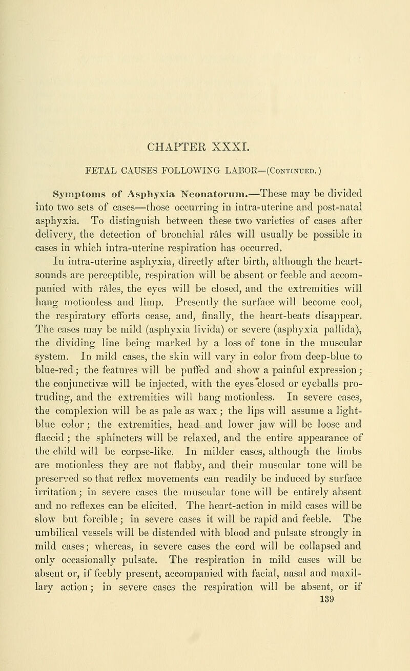 FETAL CAUSES FOLLOWING LABOR—(Continued. ) Symptoms of Asphyxia Neonatorum.—These may be divided into two sets of cases—those occurring in iutra-uterine and post-natal asphyxia. To distinguish between these two varieties of cases after delivery, the detection of bronchial rales will usually be possible in cases in which intra-uterine respiration has occurred. In intra-uterine asphyxia, directly after birth, although the heart- sounds are perceptible, respiration will be absent or feeble and accom- panied with rales, the eyes will be closed, and the extremities will hang motionless and limp. Presently the surface will become cool, the respiratory eiforts cease, and, finally, the heart-beats disappear. The cases may be mild (asphyxia livida) or severe (asphyxia pallida), the dividing line being marked by a loss of tone in the muscular system. In mild cases, the skin will vary in color from deep-blue to blue-red ; the features will be puffed and show a painful expression ; the conjunctivae will be injected, with the eyes closed or eyeballs pro- truding, and the extremities will hang motionless. In severe cases, the complexion will be as pale as wax; the lips will assume a light- blue color; the extremities, head and lower jaw will be loose and flaccid ; the sphincters will be relaxed, and the entire appearance of the child will be corpse-like. In milder cases, although the limbs are motionless they are not flabby, and their muscular tone will be preserved so that reflex movements can readily be induced by surface irritation ; in severe cases the muscular tone will be entirely absent and no reflexes can be elicited. The heart-action in mild cases will be slow but forcible; in severe cases it will be rapid and feeble. The umbilical vessels will be distended with blood and pulsate strongly in mild cases; whereas, in severe cases the cord will be collapsed and only occasionally pulsate. The respiration in mild cases will be absent or, if feebly present, accompanied with facial, nasal and maxil- lary action; in severe cases the respiration will be absent, or if