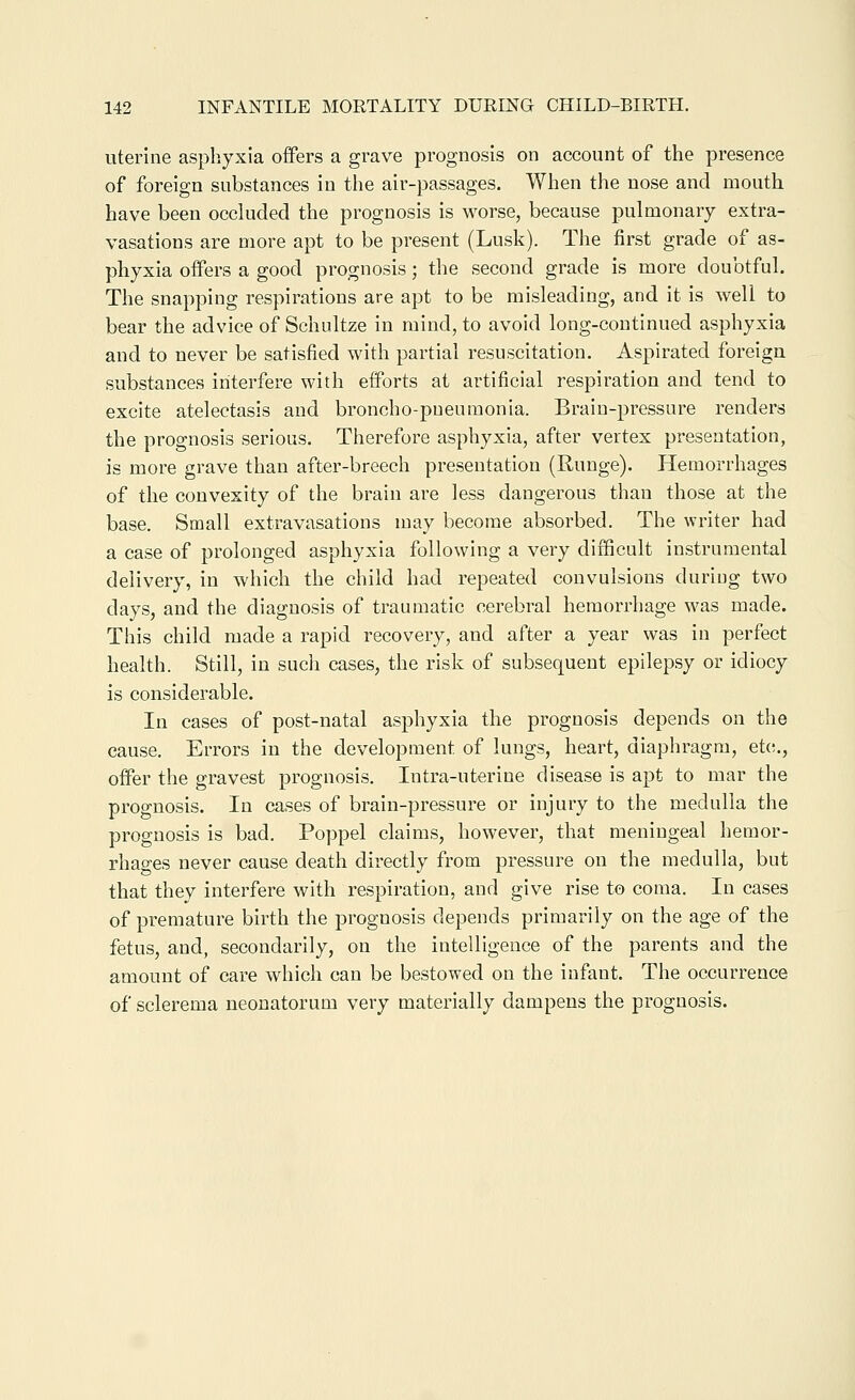 uterine asphyxia offers a grave prognosis on account of the presence of foreign substances in the air-passages. When the nose and mouth have been occluded the prognosis is worse, because pulmonary extra- vasations are more apt to be present (Lusk). The first grade of as- phyxia offers a good prognosis; the second grade is more doubtful. The snapping respirations are apt to be misleading, and it is well to bear the advice of Schultze in mind, to avoid long-continued asphyxia and to never be satisfied with partial resuscitation. Aspirated foreign substances interfere with efforts at artificial respiration and tend to excite atelectasis and broncho-pneumonia. Brain-pressure renders the prognosis serious. Therefore asphyxia, after vertex presentation, is more grave than after-breech presentation (Runge). Hemorrhages of the convexity of the brain are less dangerous than those at the base. Small extravasations may become absorbed. The writer had a case of prolonged asphyxia following a very difficult instrumental delivery, in which the child had repeated convulsions during two days, and the diagnosis of traumatic cerebral hemorrhage was made. This child made a rapid recovery, and after a year was in perfect health. Still, in such cases, the risk of subsequent epilepsy or idiocy is considerable. In cases of post-natal asphyxia the prognosis depends on the cause. Errors in the development of lungs, heart, diaphragm, et(r., offer the gravest prognosis. Intra-uterine disease is apt to mar the prognosis. In cases of brain-pressure or injury to the medulla the prognosis is bad. Poppel claims, however, that meningeal hemor- rhages never cause death directly from pressure on the medulla, but that they interfere with respiration, and give rise to coma. In cases of premature birth the prognosis depends primarily on the age of the fetus, and, secondarily, on the intelligence of the parents and the amount of care which can be bestowed on the infant. The occurrence of sclerema neonatorum very materially dampens the prognosis.