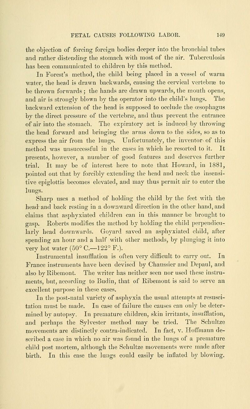 the objection of forcing foreign bodies deeper into the bronchial tubes and rather distendino; the stomach with most of the air. Tuberculosis has been communicated to children by this method. In Forest's method, the child being placed in a vessel of warm water, the head is drawn backwards, causing the cervical vertebrae to be thrown forwards ; the hands are drawn upwards, the mouth opens, and air is strongly blown by the operator into the child's lungs. The backward extension of the head is supposed to occlude the oesophagus by the direct pressure of the vertebrae, and thus prevent the entrance of air into the stomach. The expiratory act is induced by throwing the head forward and bringing the arras down to the sides, so as to express the air from the lungs. Unfortunately, the inventor- of this method was unsuccessful in the cases in which he resorted to it. It presents, however, a number of good features and deserves further trial. It may be of interest here to note that Howard, in 1881, pointed out that by forcibly extending the head and neck the insensi- tive epiglottis becomes elevated, and may thus permit air to enter the lungs. Sharp uses a method of holding the child by the feet with the head- and back resting in a downward direction in the other hand, and claims that asphyxiated children can in this manner be brought to gasp. Roberts modifies the method by holding the child perpendicu- larly head downwards. Goyard saved an asphyxiated child, after spending an hour and a half with other methods, by plunging it into very hot water (50° 0.-122° F.). Instrumental insufflation is often very difficult to carry out. In France instruments have been devised by Chaussier and Depaul, and also byRibemont. The writer has neither seen nor used these instru- ments, but, according to Budin, that of Ribemont is said to serve an excellent purpose in these cases. In the post-natal variety of asphyxia the usual attempts at resusci- tation must be made. In case of failure the causes can only be deter- mined by autopsy. In premature children, skin irritants, insufflation, and perhaps the Sylvester method may be tried. The Schultze movements are distinctly contra-indicated. In fact, v. Hoffmann de- scribed a case in which no air was found in the lungs of a premature child post mortem, although the Schultze movements were made after birth. In this case the lungs could easily be inflated by blowing.