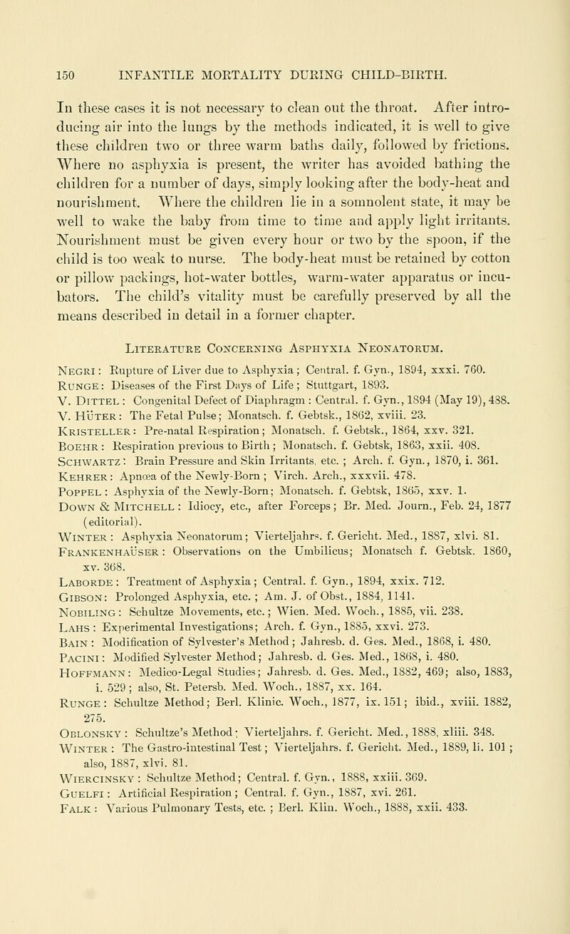 In these cases it is not necessary to clean out the throat. After intro- ducing air into the hmgs by the methods indicated, it is well to give these children two or three warm baths daily, followed by frictions. Where no asphyxia is present, the writer has avoided bathing the children for a number of days, simply looking after the body-heat and nourishment. Where the children lie in a somnolent state, it may be well to wake the baby from time to time and apply light irritants. Nourishment must be given every hour or two by the spoon, if the child is too weak to nurse. The bocly-heat must be retained by cotton or pillow packings, hot-water bottles, warm-water apparatus or incu- bators. The child's vitality must be carefully preserved by all the means described in detail in a former chapter. Literature Co:N'CERjsriNG Asphyxia Neonatorum. Negri : Rupture of Liver due to Asphyxia; Central, f. Gyn., 1894, xxxi. 760. RuNGE: Diseases of the First Days of Life ; Stuttgart, 1893. V. DiTTEL : Congenital Defect of Diaphragm : Central, f. Gyn., 1894 (May 19), 438. V. Huter: The Fetal Pulse; Monatsch. f. Gebtsk., 1862, xviii. 23. Kristeller: Pre-natal Respiration; Monatsch. f. Gebtsk., 1864, xxv. 321. BOEHR: Respiration previous to Birth ; Monatsch. f. Gebtsk, 1863, xxii. 408. Schwartz: Brain Pressure and Skin Irritants, etc. ; Arch. f. Gyn., 1870, i. 361. Kehrer: Apnoea of the Newly-Born ; Virch. Arch., xxxvii. 478. PoPPEL : Asphyxia of the Newly-Born; Monatsch. f. Gebtsk, 1865, xxv. 1. Down & Mitchell: Idiocy, etc., after Forceps; Br. Med. Journ., Feb. 24, 1877 (editorial). Winter : Asphyxia Neonatorum; Vierteljahrs. f. Gericht. Med., 1887, xlvi. 81. FrankenhaUser : Observations on the Umbilicus; Monatsch f. Gebtsk. 1860, XV. 368. Laborde : Treatment of Asphyxia ; Central, f. Gyn., 1894, xxix. 712. Gibson: Prolonged Asphyxia, etc. ; Am. J. of Obst., 1884, 1141. Nobiling: Schultze Movements, etc.; Wien. Med. Woch., 1885, vii. 238, Lahs : Experimental Investigations; Arch. f. Gyn., 1885, xxvi. 273. Bain : Modification of Sylvester's Method; Jahresb. d. Ges. Med., 1868, i. 480. Pacini : Modified Sylvester Method; Jahresb. d. Ges. Med., 1868, i. 480. Hoffmann: Medico-Legal Studies; Jahresb. d. Ges. Med., 1882, 469; also, 1883, i. 529 ; also, St. Petersb. Med. Woch., 1887, xx. 164. Runge: Schultze Method; Berl. Klinic. Woch., 1877, ix. 151; ibid., xviii. 1882, 275. Oblonsky : Schultze's Method- Vierteljahrs. f. Gericht. Med., 1888, xliii. 348. Winter : The Gastro-intestinal Test; Vierteljahrs. f. Gericht. Med., 1889, li. 101 ; also, 1887, xlvi. 81. Wiercinsky: Schultze Method; Central, f. Gyn., 1888, xxiii. 369. GuELFi: Artificial Respiration ; Central, f. Gyn., 1887, xvi. 261. Falk : Various Pulmonary Tests, etc. ; Berl. Klin. Woch., 1888, xxii. 433.