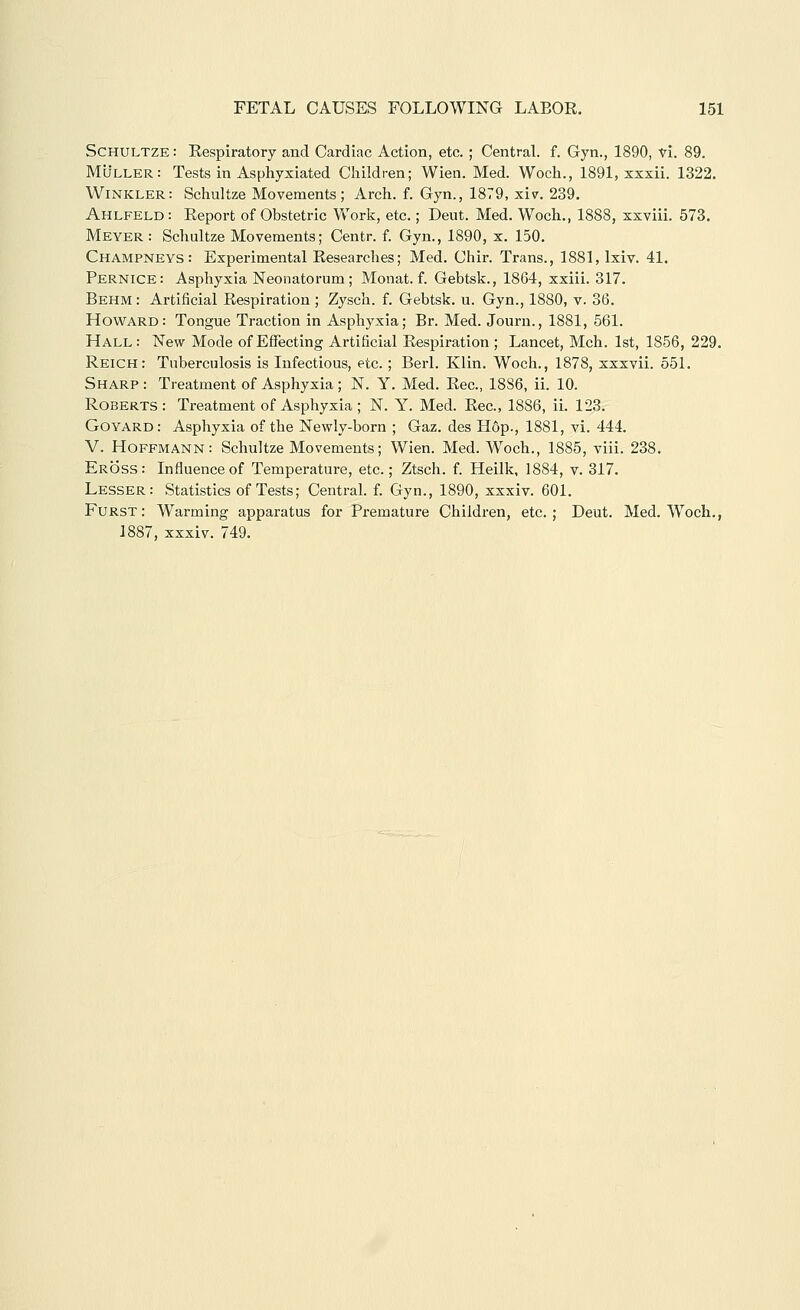 ScHULTZE: Respiratory and Cardiac Action, etc. ; Central, f. Gyn., 1890, vi. 89. MtJLLER: Tests in Asphyxiated Children; Wien. Med. Woch., 1891, xxxii. 1322. Winkler: Schultze Movements; Arch. f. Gyn., 1879, xiv. 239. Ahlfeld: Report of Obstetric Work, etc.; Deut. Med. Woch., 1888, xxviii. 573. Meyer : Schultze Movements; Centr. f. Gyn., 1890, x. 150. Champneys: Experimental Researches; Med. Chir. Trans., 1881, Ixiv. 41. Pernice: Asphyxia Neonatorum; Monat. f. Gebtsk., 1864, xxiii. 317. Behm : Artificial Respiration ; Zysch. f. Gebtsk. u. Gyn., 1880, v. 36. Howard: Tongue Traction in Asphyxia; Br. Med. Journ., 1881, 561. Hall: New Mode of Effecting Artificial Respiration ; Lancet, Mch. 1st, 1856, 229. Reich: Tuberculosis is Infectious, etc. ; Berl. Klin. Woch., 1878, xxxvii. 551. Sharp : Treatment of Asphyxia ; N. Y. Med. Rec, 1886, ii. 10. Roberts: Treatment of Asphyxia; N. Y. Med. Rec, 1886, ii. 123. Goyard: Asphyxia of the Newly-born ; Gaz. des Hop., 1881, vi. 444. V. Hoffmann: Schultze Movements; Wien. Med. Woch., 1885, viii. 238. Eross: Influence of Temperature, etc.; Ztsch. f. Heilk, 1884, v. 317. Lesser: Statistics of Tests; Central, f. Gyn., 1890, xxxiv. 601. Furst: Warming apparatus for Pi-emature Children, etc.; Deut. Med. W^och., 1887, xxxiv. 749.