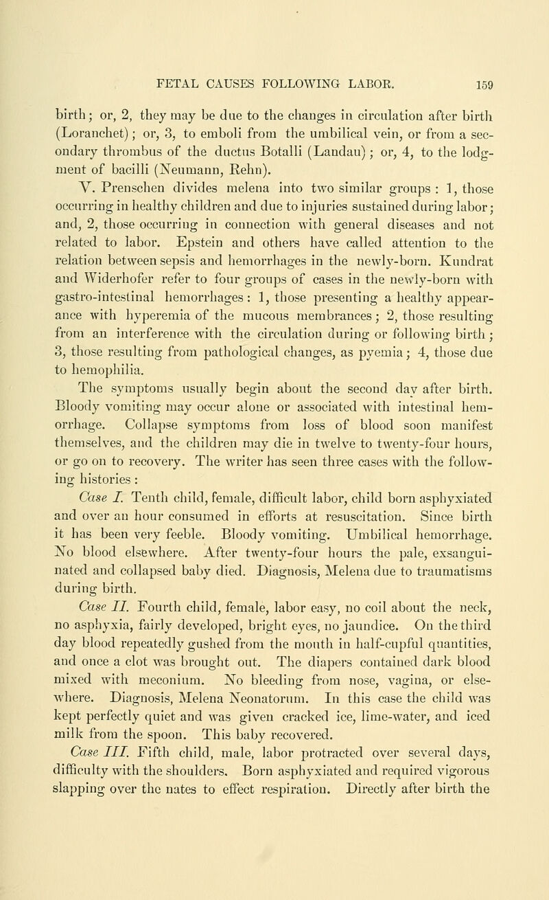 birth; or, 2, they may be due to the chauges in circulation after birth (Loranchet); or, 3, to emboli from the umbilical vein, or from a sec- ondary thrombus of the ductus Botalli (Landau); or, 4, to the lodg- ment of bacilli (Neumann, Rehn). V. Prenschen divides melena into two similar groups : 1, those occurring in healthy children and due to injuries sustained during labor; and, 2, those occurring in connection with general diseases and not related to labor. Epstein and others have called attention to the relation between sepsis and hemorrhages in the newly-born. Kundrat and Widerhofer refer to four groups of cases in the newly-born with gastro-intestinal hemorrhages : 1, those presenting a healthy apj)ear- ance with hyperemia of the mucous membrances; 2, those resulting from an interference with the circulation durino- or followino- birth ; 3, those resulting from pathological changes, as pyemia; 4, those due to hemophilia. The symptoms usually begin about the second dav after birth. Bloody vomiting may occur alone or associated with intestinal hem- orrhage. Collapse symptoms from loss of blood soon manifest themselves, and the children may die in twelve to twenty-four hours, or go on to recovery. The writer has seen three cases with the follow- ing histories : Case I. Tenth child, female, difficult labor, child born asphyxiated and over an hour consumed in efforts at resuscitation. Since birth it has been very feeble. Bloody vomiting. Umbilical hemorrhage. No blood elsewhere. After twenty-four hours the pale, exsangui- nated and collapsed baby died. Diagnosis, Melena due to traumatisms during birth. Case II. Fourth child, female, labor easy, no coil about the neck, no asphyxia, fairly developed, bright eyes, no jaundice. On the third day blood repeatedly gushed from the month in half-cupful quantities, and once a clot w^as brought out. The diapers contained dark blood mixed with meconium. No bleeding from nose, vagina, or else- where. Diagnosis, Melena Neonatorum. In this case the child was kept perfectly quiet and was given cracked ice, lime-water, and iced milk from the spoon. This baby recovered. Case III. Fifth child, male, labor protracted over several days, difficulty with the shoulders. Born asphyxiated and required vigorous slapping over the nates to effect respiration. Directly after birth the