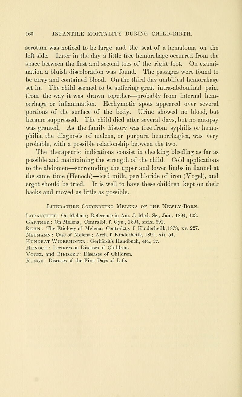 scrotum was noticed to be large and the seat of a hematoma on the left side. Later in the day a little free hemorrhage occurred from the space between the first and second toes of the right foot. On exami- nation a bluish discoloration was found. The passages were found to be tarry and contained blood. On the third day umbilical hemorrhage set in. The child seemed to be suffering great intra-abdominal pain, from the way it was drawn together—probably from internal hem- orrhage or inflammation. Ecchymotic spots appeared over several portions of the surface of the body. Urine showed no blood, but became suppressed. The child died after several days, but no autopsy was granted. As the family history was free from syphilis or hemo- philia, the diagnosis of melena, or purpura hemorrhagica, was very probable, with a possible relationship between the two. The therapeutic indications consist in checking bleeding as far as possible and maintaining the strength of the child. Cold applications to the abdomen—surrounding the upper and lower limbs in flannel at the same time (Henoch)—iced milk, perchloride of iron (Vogel), and ergot should be tried. It is well to have these children kept on their backs and moved as little as possible. Literature Concerning Melena of the Newly-Born. Loranchet: On Melena; Reference in Am. J. Med. Sc, Jan., 1894, 103. Gartner: On Melena, Centralbl. f. Gyn., 1894, xxix. 691. Rehn: The Etiology of Melena; Centralztg. f. Kinderheilk,1878, xv. 227. Neumann: Case of Melena; Arch. f. Kinderheilk, 1891, xii. 54. Kundrat Widerhofer : Gerhardt's Handbuch, etc., iv. Henoch : Lectures on Diseases of Children. Vogel and Biedert: Diseases of Children. Runge : Diseases of the First Days of Life.