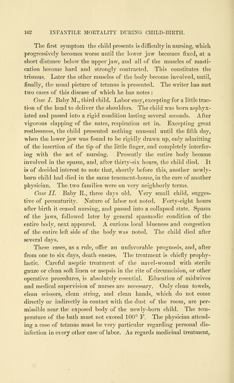 The first symptom the child presents is difficulty in nursing, which progressively becomes worse until the lower jaw becomes fixed, at a short distance below the upper jaw, and all of the muscles of masti- cation become hard and strongly contracted. This constitutes the trismus. Later the other muscles of the body become involved, until, finally, the usual picture of tetanus is presented. The writer has met two cases of this disease of which he has notes: Case I. Baby M., third child. Labor easy, excepting for a little trac- tion of the head to deliver the shoulders. The child was born asphyx- iated and passed into a rigid condition lasting several seconds. After vigorous slapping of the nates, respiration set in. Excepting great restlessness, the child presented nothing unusual until the fifth day, when the lower jaw was found to be rigidly drawn up, only admitting of the insertion of the tip of the little finger, and completely interfer- ing with the act of nursing. Presently the entire body became involved in the spasm, and, after thirty-six hours, the child died. It is of decided interest to note that, shortly before this, another newly- born child had died in the same tenement-house, in the care of another physician. The two families were on very neighborly terms. Case II. Baby R., three days old. Very small child, sugges- tive of prematurity. Nature of labor not noted. Forty-eight hours after birth it ceased nursing, and passed into a collapsed state. Spasm of the jaws, followed later by general spasmodic condition of the entire body, next appeared. A curious local blueness and congestion of the entire left side of the body was noted. The child died after several days. These cases, as a rule, offer an unfavorable prognosis, and, after from one to six days, death ensues. The treatment is chiefly prophy- lactic. Careful aseptic treatment of the navel-wound with sterile gauze or clean soft linen or asepsis in the rite of circumcision, or other operative procedures, is absolutely essential. Education of midwives and medical supervision of nurses are necessary. Only clean towels, clean scissors, clean string, and clean hands, which do not come directly or indirectly in contact with the dust of the room, are per- missible near the exposed body of the ncMdy-born child. The tem- perature of the bath must not exceed 100° F. The physician attend- ing a case of tetanus must be very particular regarding personal dis- infection in e\ery other case of labor. As regards medicinal treatment,