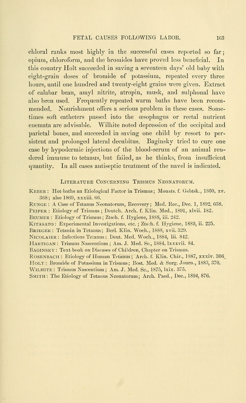 chloral ranks most highly in the successful cases reported so far; opium, chloroform, and the bromides have proved less beneficial. In this country Holt succeeded in saving a seventeen days' old baby with eight-grain doses of bromide of potassium, repeated every three hours, until one hundred and twenty-eight grains were given. Extract of calabar bean, amyl nitrite, atropin, musk, and sulphonal have also been used. Frequently repeated warm baths have been recom- mended. Nourishment offers a serious problem in these cases. Some- times soft catheters passed into the oesophagus or rectal nutrient enemata are advisable. Wilhite noted dejjression of the occipital and parietal bones, and succeeded in saving one child by resort to per- sistent and prolonged lateral decubitus. Baginsky tried to cure one case by hypodermic injections of the blood-serum of an animal ren- dered immune to tetanus, but failed, as he thinks, from insufficient quantity. In all cases antiseptic treatment of the navel is indicated. Literature Concerning Trismus Neonatorum. Keber : Hot-baths an Etiological Factor in Trismus; Monats. f. Gebtsk., 1860, xv. 368; also 1869, xxxiii. 66. RuNGE : A Case of Tetanus Neonatorum, Eecovery; Med. Rec, Dec. 1, 1892, 638. Peiper : Etiology of Trismus ; Deutch. Arcli. f. Klin. Med., 1891, xlvii. 182. Beumer : Etiology of Trismus; Ztsch. f. Hygiene, 1888, iii. 242. KiTASATO: Experimental Investigations, etc. ; Ztsch. f. Hygiene, 1889, ii. 225. Brieger : Tetauin in Tetanus; Berl. Klin. Woch., 1888, xvii. 329. Nicolaier: Infectious Tetanus; Deut. Med. Woch., 1884, Iii. 842. Hartigan : Trismus Nascentium ; Am. J. Med. Sc, 1884, Ixxxvii. 84. Baginsky : Text-book on Diseases of Children, Chapter on Trismus. Rosenbach : Etiology of Human Tetanus; Arch. f. Klin. Chir., 1887, xxxiv. 306. Holt : Bromide of Potassium in Trismus; Bost. Med. & Surg. Journ., 1883, 370. Wilhite : Trismus Nascentium; Am. J. Med. Sc, 1875, Ixix. 375. Smith: The Etiology of Tetanus Neonatorum; Arch. Paed., Dec, 1894, 876.