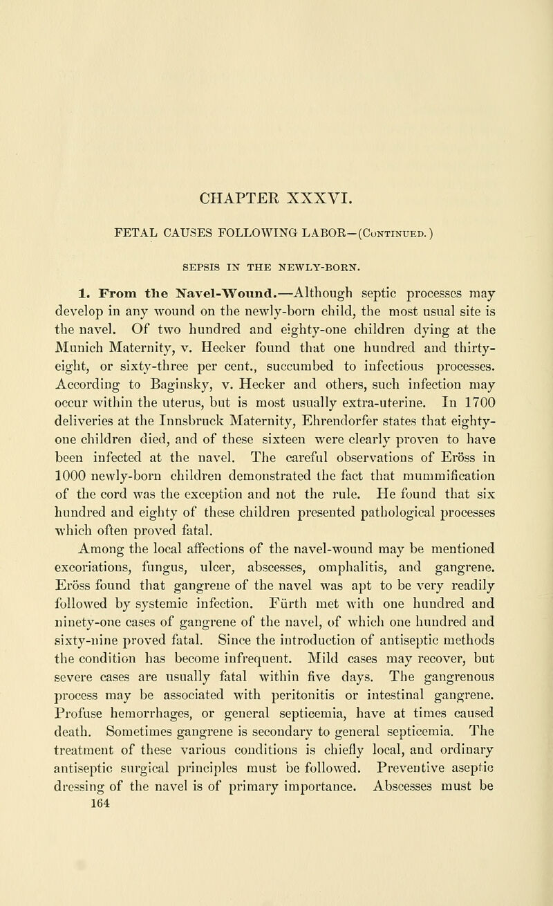 FETAL CAUSES FOLLOWING LABOR-(Continued.) SEPSIS IN THE NEWLY-BORN. 1. From the Navel-Wound.—Although septic processes may develop in any wound on the newly-born child, the most usual site is the navel. Of two hundred and eighty-one children dying at the Munich Maternity, v. Hecker found that one hundred and thirty- eight, or sixty-three per cent., succumbed to infectious processes. According to Baginsky, v. Hecker and others, such infection may occur within the uterus, but is most usually extra-uterine. In 1700 deliveries at the Innsbruck Maternity, Ehrendorfer states that eighty- one children died, and of these sixteen were clearly proven to have been infected at the navel. The careful observations of Eross in 1000 newly-born children demonstrated the fact that mummification of the cord was the exception and not the rule. He found that six hundred and eighty of these children presented pathological processes which often proved fatal. Among the local affections of the navel-wound may be mentioned excoriations, fungus, ulcer, abscesses, omphalitis, and gangrene. Eross found that gangrene of the navel was apt to be very readily followed by systemic infection. Fiirth met with one hundred and ninety-one cases of gangrene of the navel, of which one hundred and sixty-nine proved fatal. Since the introduction of antiseptic methods the condition has become infrequent. Mild cases may recover, but severe cases are usually fatal within five days. The gangrenous process may be associated with peritonitis or intestinal gangrene. Profuse hemorrhages, or general septicemia, have at times caused death. Sometimes gangrene is secondary to general septicemia. The treatment of these various conditions is chiefly local, and ordinary antiseptic surgical principles must be followed. Preventive aseptic dressing of the navel is of primary importance. Abscesses must be