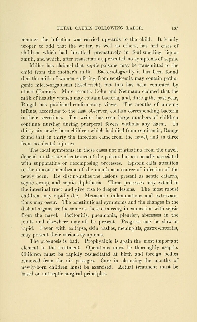 manner the infection was carried upwards to the child. It is only proper to add that the writer, as well as others, has had cases of children which had breathed prematurely in foul-smelling liquor amnii, and which, after resuscitation, presented no symptoms of sepsis. Miller has claimed that septic poisons may be transmitted to the child from the mother's milk. Bacteriologically it has been found that the milk of women suffering from septicemia may contain patho- genic micro-organisms (Escherich), but this has been contested by others (Buram). More recently Cohn and Neumann claimed that the milk of healthy women may contain bacteria, and, during the past year, Ringel has published confirmatory views. The mouths of nursing infants, according to the last observer, contain corresponding bacteria in their secretions. The writer has seen large numbers of children continue nursing during puerperal fevers without any harm. In thirty-six newly-born children which had died from septicemia, Runge found that in thirty the infection came from the navel, and in three from accidental injuries. The local symptoms, in those cases not originating from the navel, depend on the site of entrance of the poison, but are usually associated with suppurating or decomposing processes. Epstein calls attention to the mucous membrane of the mouth as a source of infection of the newly-born. He distinguishes the lesions present as septic catarrh, septic croup, and septic diphtheria. These processes may extend to the intestinal tract and give rise to deeper lesions. The most robust children may rapidly die. Metastatic inflammations and extravasa- tions may occur. The constitutional symptoms and the changes in the distant organs are the same as those occurring in connection with sepsis from the navel. Peritonitis, pneumonia, pleurisy, abscesses in the joints and elsewhere may all be present. Progress may be slow or rapid. Fever with collapse, skin rashes, meningitis, gastro-enteritis, may present their various symptoms. The prognosis is bad. Prophyalxis is again the most important element in the treatment. Operations must be thoroughly aseptic. Children must be rapidly resuscitated at birth and foreign bodies removed from the air passages. Care in cleansing the mouths of newly-born children must be exercised. Actual treatment must be based on antiseptic surgical principles.