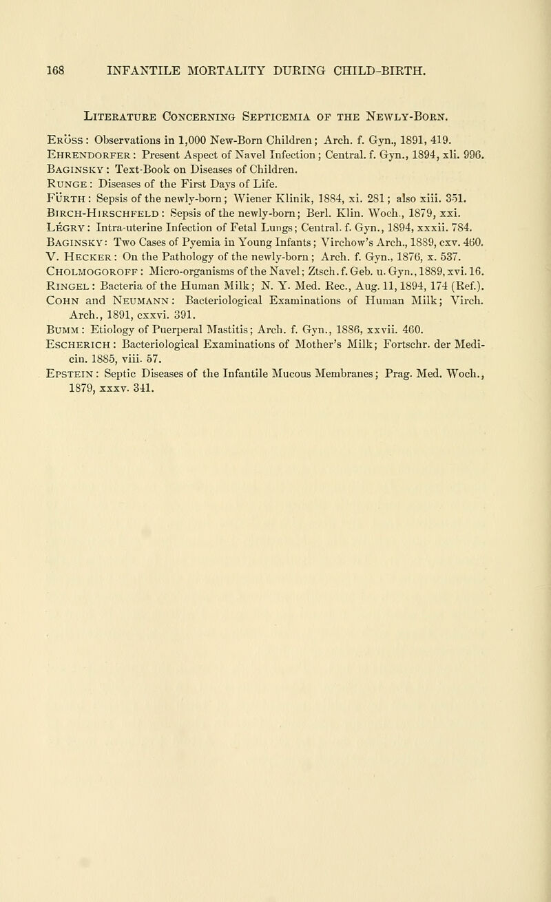 Literature Concerning Septicemia of the Newly-Born. Eross : Observations in 1,000 New-Born Children; Arch. f. Gyn., 1891, 419. Ehrendorfer : Present Aspect of Navel Infection; Central, f. Gyn., 1894, xli. 996. Baginsky : Text-Book on Diseases of Children. RuNGE: Diseases of the First Days of Life. FiJRTH : Sepsis of the newly-born ; Wiener Klinik, 1884, xi. 281; also xiii. 351. BiRCH-HiRSCHFELD : Sepsis of the newly-born; Berl. Klin. Wocli., 1879, xxi. Legrv : Intra-uterine Infection of Fetal Lungs; Central, f. Gyn., 1894, xxxii. 784, Baginsky : Two Cases of Pyemia in Young Infants; Virchow's Arch., 1889, cxv. 460. V. Hecker : On the Pathology of the newly-born; Arch. f. Gyn., 1876, x. 537. Cholmogoroff: Micro-organisms of the Navel; Ztsch.f. Geb. u. Gyn.,1889,xvi. 16. Ringel : Bacteria of the Human Milk; N. Y. Med. Rec, Aug. 11,1894, 174 (Ref.). COHN and Neumann : Bacteriological Examinations of Human Milk; Vircla. Arch., 1891, cxxvi. 391. BuMM : Etiology of Puerperal Mastitis; Arch. f. Gyn., 1886, xxvii. 460. EscHERiCH: Bacteriological Examinations of Mother's Milk; Fortschr. der Medi- cin. 1885, viii. 57. Epstein : Septic Diseases of the Infantile Mucous Membranes; Prag. Med. Woch., 1879, XXXV. 341.