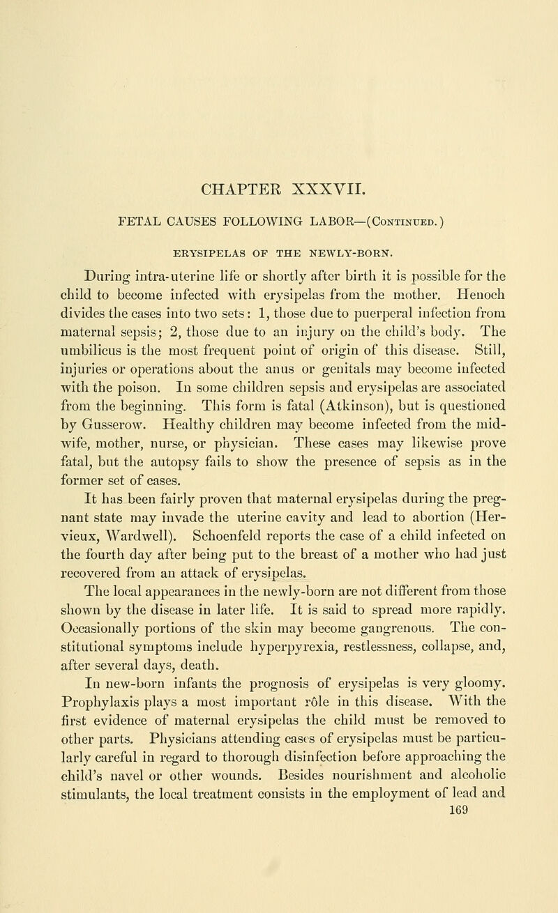 FETAL CAUSES FOLLOWING LABOR—(Continued.) ERYSIPELAS OF THE NEWLY-BORN. DiiriDg intra-uterine life or shortly after birth it is possible for the child to become infected with erysipelas from the mother. Henoch divides the cases into two sets: 1, those due to puerperal infection from maternal sepsis; 2, those due to an injury on the child's body. The umbilicus is the most frequent point of origin of this disease. Still, injuries or operations about the anus or genitals may become infected with the poison. In some children sepsis and erysipelas are associated from the beginning. This form is fatal (Atkinson), but is questioned by Gusserow. Healthy children may become infected from the mid- wife, mother, nurse, or physician. These cases may likewise prove fatal, but the autopsy fails to show the presence of sepsis as in the former set of cases. It has been fairly proven that maternal erysipelas during the preg- nant state may invade the uterine cavity and lead to abortion (Her- vieux, Wardwell). Schoenfeld reports the case of a child infected on the fourth day after being put to the breast of a mother who had just recovered from an attack of erysipelas. The local appearances in the newly-born are not different from those shown by the disease in later life. It is said to spread more rapidly. Occasionally portions of the skin may become gangrenous. The con- stitutional symptoms include hyperpyrexia, restlessness, collapse, and, after several days, death. In new-born infants the prognosis of erysipelas is very gloomy. Prophylaxis plays a most important role in this disease. With the first evidence of maternal erysipelas the child must be removed to other parts. Physicians attending cases of erysipelas must be particu- larly careful in regard to thorough disinfection before approaching the child's navel or other wounds. Besides nourishment and alcoholic stimulants, the local treatment consists in the employment of lead and