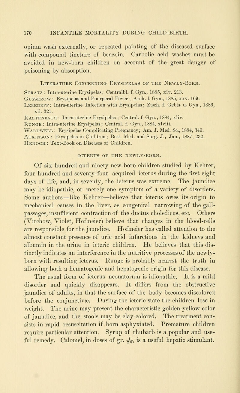 opium wash externally, or repeated painting of the diseased surface with compound tincture of benzoin. Carbolic acid washes must be avoided in new-born children on account of the great danger of poisoning by absorption. Literature Concerking Erysipelas of the Newly-Born. Stratz: Intra-uterine Erysipelas; Centralbl, f. Gyn., 1885, xiv. 213. GussEROW: Erysipelas and Puerperal Fever; Arch. f. Gyn., 1885, xxv. 169. Lebedeff: Intra-uterine Infection with Erysipelas; Ztsch. f, Gebts. u. Gyn., 1886, xii. 321. Kaltenbach : Intrauterine Erysipelas ; Central, f. Gyn., 1884, xliv. RuNGE: Intra-uterine Erysipelas; Central, f. Gyn., 1884, xlviii. Wardwell : Erysipelas Complicating Pregnancy; Am. J. Med. Sc, 1884, 349. Atkinson: Erysipelas in Children; Bost. Med. and Surg. J., Jan., 1887, 232. Henoch : Text-Book on Diseases of Children. ICTERUS OF THE NEWLY-BORN. Of six hundred and ninety new-born children studied by Kehrer, four hundred and seventy-four acquired icterus during the first eight days of life, and, in seventy, the icterus was extreme. The jaundice may be idiopathic, or merely one symptom of a variety of disorders. Some authors—like Kehrer—believe that icterus owes its origin to mechanical causes in the liver, as congenital narrowing of the gall- passages, insufficient contraction of the ductus choledicus, etc. Others (Virchow, Violet, Hofmeier) believe that changes in the blood-cells are responsible for the jaundice. Hofmeier has called attention to the almost constant presence of uric acid infarctions in the kidneys and albumin in the urine in icteric children. He believes that this dis- tinctly indicates an interference in the nutritive processes of the newly- born with resulting icterus. Runge is probably nearest the truth in allowing both a hematogenic and hepatogenic origin for this disease. The usual form of icterus neonatorum is idio])athic. It is a mild disorder and quickly disappears. It diffei's from the obstructive jaundice of adults, in that the surface of the body becomes discolored before the conjunctivae. During the icteric state the children lose in weight. The urine may present the characteristic golden-yellow color of jaundice, and the stools may be clay-colored. The treatment con- sists in rapid resuscitation if born asphyxiated. Premature children require particular attention. Syrup of rhubarb is a popular and use- ful remedy. Calomel, in doses of gr. 2V, is a useful hepatic stimulant.