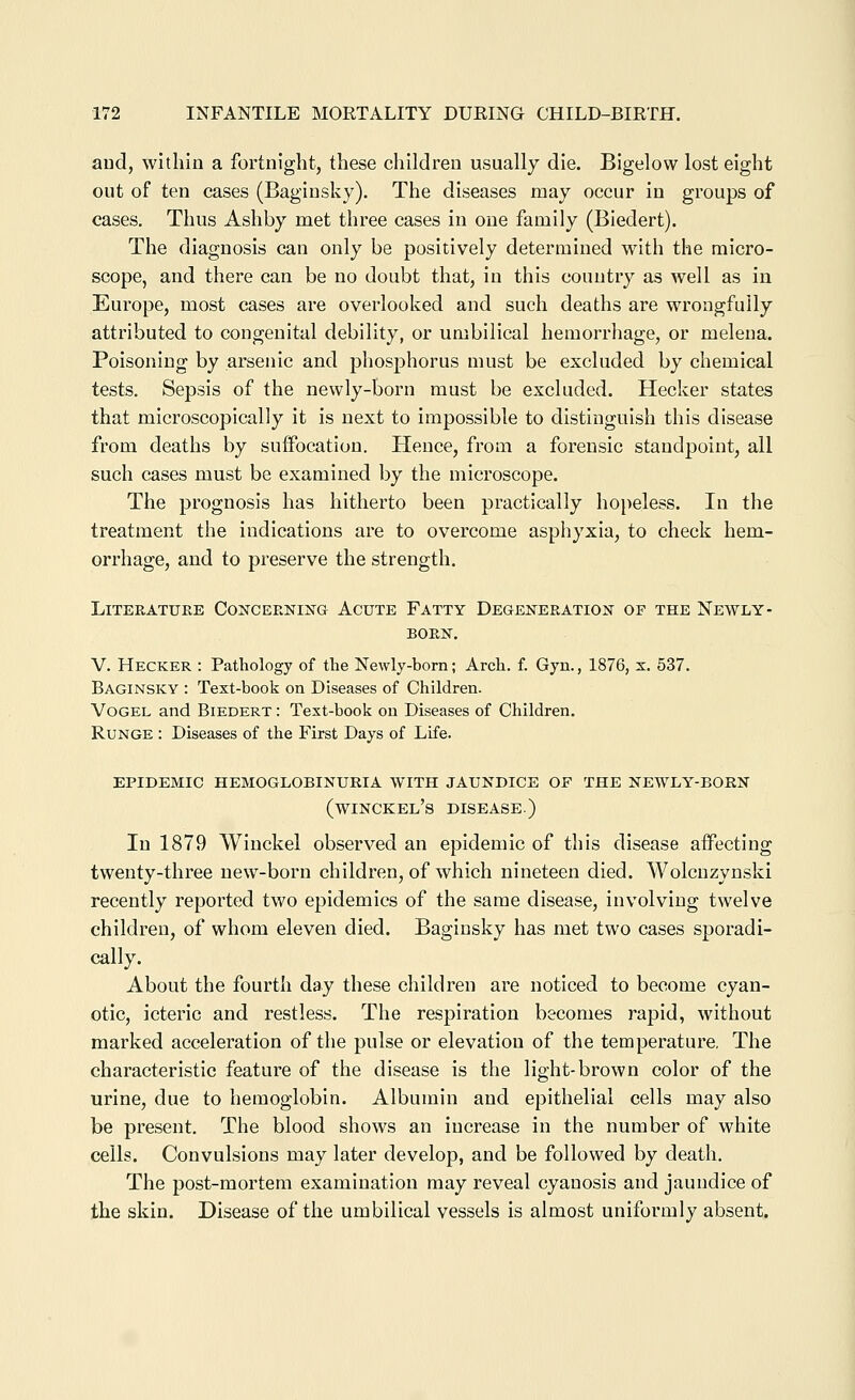 aud, within a fortnight, these children usually die. Bigelow lost eight out of ten cases (Baginsky). The diseases may occur in groups of cases. Thus Ashby met three cases in one family (Biedert). The diagnosis can only be positively determined with the micro- scope, and there can be no doubt that, in this country as well as in Europe, most cases are overlooked and such deaths are wrongfully attributed to congenital debility, or umbilical hemorrhage, or melena. Poisoning by arsenic and phosphorus must be excluded by chemical tests. Sepsis of the newly-born must be excluded. Hecker states that microscopically it is next to impossible to distinguish this disease from deaths by suffocation. Hence, from a forensic standpoint, all such cases must be examined by the microscope. The prognosis has hitherto been practically hopeless. In the treatment the indications are to overcome asphyxia, to check hem- orrhage, and to preserve the strength. Literature Cojtceening Acute Fatty Degeneratiok of the Newly- BORN. V. Hecker : Pathology of the Newly-born; Arch. f. Gyn., 1876, x. 537. Baginsky : Text-book on Diseases of Children. VoGEL and Biedert : Test-book on Diseases of Children. RuNGE : Diseases of the First Days of Life. epidemic hemoglobinuria with jaundice of the newly-born (winckel's disease.) In 1879 Winckel observed an epidemic of this disease affecting twenty-three new-born children, of which nineteen died. Wolcnzynski recently reported two epidemics of the same disease, involving twelve children, of whom eleven died. Baginsky has met two cases sporadi- cally. About the fourth day these children are noticed to become cyan- otic, icteric and restless. The respiration becomes rapid, without marked acceleration of the pulse or elevation of the temperature. The characteristic feature of the disease is the light-brown color of the urine, due to hemoglobin. Albumin and epithelial cells may also be present. The blood shows an increase in the number of white cells. Convulsions may later develop, and be followed by death. The post-mortem examination may reveal cyanosis and jaundice of the skin. Disease of the umbilical vessels is almost uniformly absent.