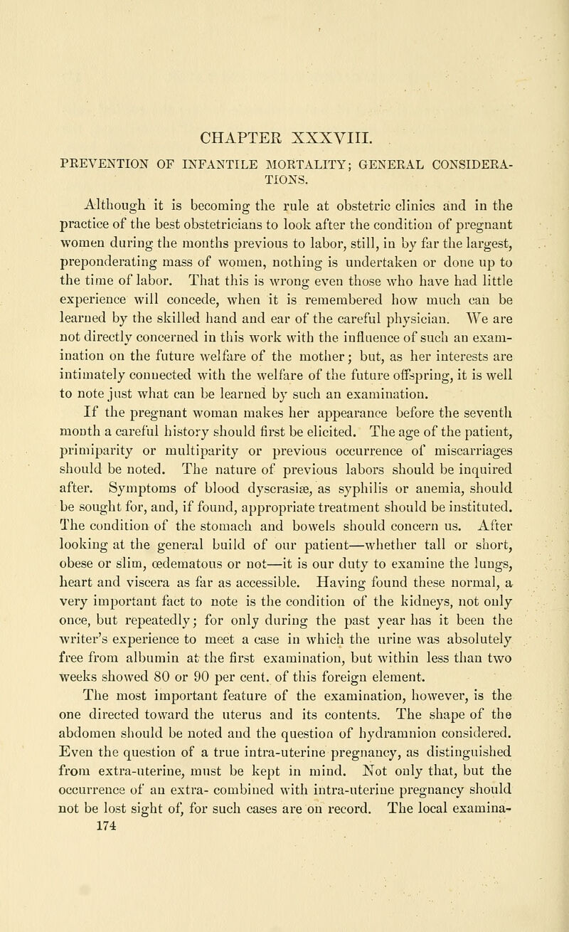 PEEVENTION OF INFANTILE MOETALITY; GENERAL CONSIDEEA- TIONS. Although it is becoming the rule at obstetric clinics and in the practice of the best obstetricians to look after the condition of pregnant women during the months previous to labor, still, in by far the largest, preponderating mass of women, nothing is undertaken or done up to the time of labor. That this is wrong even those who have had little experience will concede, when it is remembered how much can be learned by the skilled hand and ear of the careful physician. We are not directly concerned in this work with the influence of such an exam- ination on the future welfare of the mother; but, as her interests are intimately connected with the welfare of the future offspring, it is well to note just what can be learned by such an examination. If the pregnant woman makes her appearance before the seventh month a careful history should first be elicited. The age of the patient, primiparity or multiparity or previous occurrence of miscarriages should be noted. The nature of previous labors should be inquired after. Symptoms of blood dyscrasise, as syphilis or anemia, should be sought for, and, if found, appropriate treatment should be instituted. The condition of the stomach and bowels should concern us. After looking at the general build of our patient—whether tall or short, obese or slim, cedematous or not—it is our duty to examine the lungs, heart and viscera as far as accessible. Having found these normal, a very important fact to note is the condition of the kidneys, not only once, but repeatedly; for only during the past year has it been the writer's experience to meet a case in which the urine was absolutely free from albumin at the first examination, but within less than two weeks showed 80 or 90 per cent, of this foreign element. The most important feature of the examination, however, is the one directed toward the uterus and its contents. The shape of the abdomen should be noted and the question of hydramnion considered. Even the question of a true intra-uterine pregnancy, as distinguished from extra-uterine, must be kept in mind. Not only that, but the occurrence of an extra- combined with intra-uterine pregnancy should not be lost sight of, for such cases are on record. The local examina-