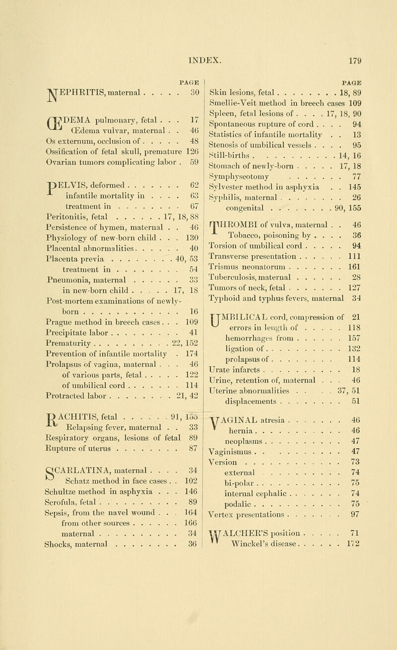 PAGE lyTEPHRITIS, maternal 30 nDDEMA pulmonary, fetal ... 17 ^^ Qildema vulvar, maternal . . 46 Os externum, occlusion of .... . 48 Ossification of fetal skull, premature 126 Ovarian tumors complicating labor . 59 p ELVIS, deformed 62 infantile mortality in ... . 63 treatment in 67 Peritonitis, fetal 17, 18, 88 Persistence of hymen, maternal . . 46 Physiology of new-born child . . . 130 Placental abnormalities 40 Placenta previa 40, 53 treatment in 54 Pneumonia, maternal 33 in new-born child ..... 17, 18 Post-mortem examinations of newly- born 16 Prague method in breech cases . . . 109 Precipitate labor 41 Prematurity 22, 152 Prevention of infantile mortality . 174 Prolapsus of vagina, maternal ... 46 of various parts, fetal 122 of umbilical cord 114 Protracted labor 21, 42 D ACHITIS, fetal 91,156 Eelapsing fever, maternal . . 33 Respiratory organs, lesions of fetal 89 Rupture of uterus 87 aCARLATINA, maternal .... 34 Schatz method in face cases . . 102 Schultze method in asphyxia . . . 146 Scrofula, fetal 89 Sepsis, from the navel wound ... 164 from other sources 166 maternal 34 Shocks, maternal 36 PAGE Skin lesions, fetal 18, 89 Smellie-Veit method in breech cases 109 Spleen, fetal lesions of . . . . 17, 18, 90 Spontaneous rupture of cord .... 94 Statistics of infantile mortality . . 13 Stenosis of umbilical vessels .... 95 Still-births 14, 16 Stomach of newly-born 17, 18 Symphyseotomy 77 Sylvester method in asphyxia . . 145 Syphilis, maternal 26 congenital ........ 90, 155 milROMBI of vulva, maternal . . 46 Tobacco, poisoning by ... . 36 Torsion of umbilical cord 94 Transverse presentation Ill Trismus neonatorum 161 Tuberculosis, matei'nal 28 Tumors of neck, fetal 127 Typhoid and typhus fevers, maternal 34 TTMBILICAL cord, compression of 21 errors in length of 118 hemorrhages from 157 ligation of 132 prolapsus of 114 Urate infarcts 18 Urine, retention of, maternal ... 46 Uterine abnormalities . . . . 37, 51 displacements 51 TTAGINAL atresia 46 hernia 46 neoplasms 47 Vaginismus . . 47 Version 73 external 74 bi-polar 75 internal cephalic 74 podalic 75 Vertex presentations 97 WALCHER'S position 71 '' Winckel's disease 172