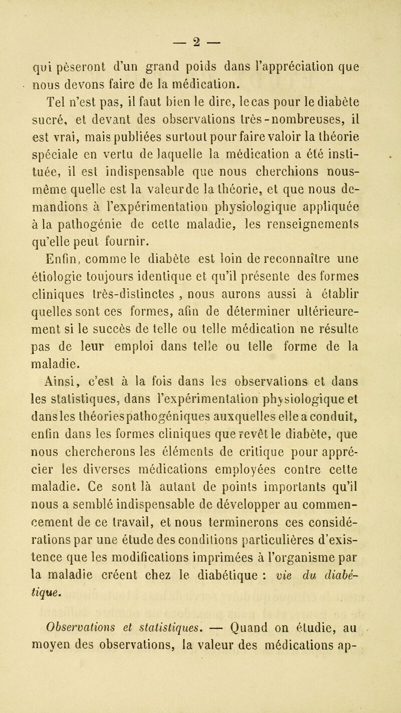 qui pèseront d'un grand poids dans l'appréciation que nous devons faire de la médication. Tel n'est pas, il faut bien le dire, le cas pour le diabète sucré, et devant des observations très-nombreuses, il est vrai, mais publiées surtout pour faire valoir la théorie spéciale en vertu de laquelle la médication a été insti- tuée, il est indispensable que nous cherchions nous- même quelle est la valeurde la théorie, et que nous de- mandions à l'expérimentation physiologique appliquée à la pathogénie de cette maladie, les renseignements qu'elle peut fournir. Enfin, comme le diabète est loin de reconnaître une étiologie toujours identique et qu'il présente des formes cliniques très-distinctes , nous aurons aussi à établir quelles sont ces formes, afin de déterminer ultérieure- ment si le succès de telle ou telle médication ne résulte pas de leur emploi dans telle ou telle forme de la maladie. Ainsi, c'est à la fois dans les observations et dans les statistiques, dans l'expérimentation phvsiologique et dans les théories pathogéniques auxquelles elle a conduit, enfin dans les formes cliniques que revêt le diabète, que nous chercherons les éléments de critique pour appré- cier les diverses médications employées contre cette maladie. Ce sont là autant de points importants qu'il nous a semblé indispensable de développer au commen- cement de ce travail, et nous terminerons ces considé- rations par une étude des conditions particulières d'exis- tence que les modifications imprimées à l'organisme par la maladie créent chez le diabétique : vie du diabé- tique. Observations et statistiques. — Quand on étudie, au moyen des observations, la valeur des médications ap-