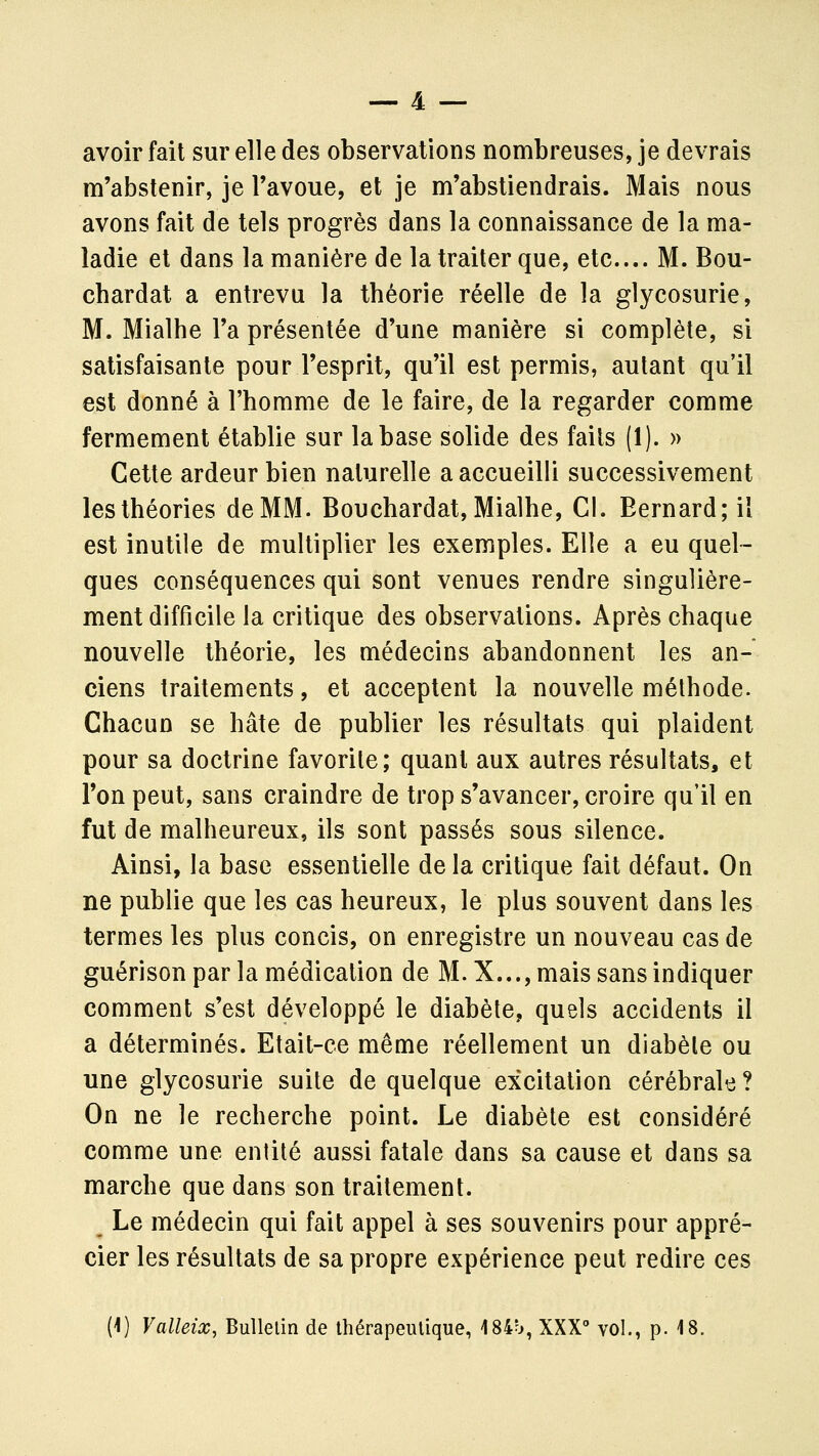 avoir fait sur elle des observations nombreuses, je devrais m'abstenir, je l'avoue, et je m'abstiendrais. Mais nous avons fait de tels progrès dans la connaissance de la ma- ladie et dans la manière de la traiter que, etc.... M. Bou- cbardat a entrevu la théorie réelle de la glycosurie, M. Mialhe l'a présentée d'une manière si complète, si satisfaisante pour l'esprit, qu'il est permis, autant qu'il est donné à l'homme de le faire, de la regarder comme fermement établie sur la base solide des faits (1). » Cette ardeur bien naturelle a accueilli successivement les théories de MM. Bouchardat, Mialhe, Cl. Bernard; il est inutile de multiplier les exemples. Elle a eu quel- ques conséquences qui sont venues rendre singulière- ment difficile la critique des observations. Après chaque nouvelle théorie, les médecins abandonnent les an- ciens traitements, et acceptent la nouvelle méthode. Chacun se hâte de publier les résultats qui plaident pour sa doctrine favorile; quant aux autres résultats, et l'on peut, sans craindre de trop s'avancer, croire qu'il en fut de malheureux, ils sont passés sous silence. Ainsi, la base essentielle de la critique fait défaut. On ne publie que les cas heureux, le plus souvent dans les termes les plus concis, on enregistre un nouveau cas de guérison par la médication de M. X..., mais sans indiquer comment s'est développé le diabète, quels accidents il a déterminés. Etait-ce même réellement un diabète ou une glycosurie suite de quelque excitation cérébrale? On ne le recherche point. Le diabète est considéré comme une entité aussi fatale dans sa cause et dans sa marche que dans son traitement. Le médecin qui fait appel à ses souvenirs pour appré- cier les résultats de sa propre expérience peut redire ces (1) Valleix, Bulletin de thérapeutique, i84b, XXX vol., p. 18.