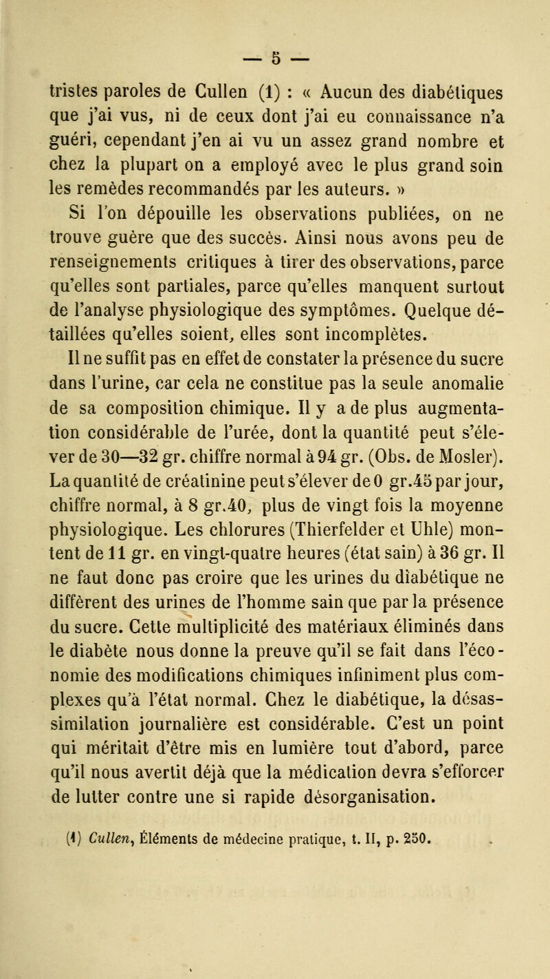 tristes paroles de Cullen (1) : « Aucun des diabétiques que j'ai vus, ni de ceux dont j'ai eu connaissance n'a guéri, cependant j'en ai vu un assez grand nombre et chez la plupart on a employé avec le plus grand soin les remèdes recommandés par les auteurs. ^) Si l'on dépouille les observations publiées, on ne trouve guère que des succès. Ainsi nous avons peu de renseignements critiques à tirer des observations, parce qu'elles sont partiales, parce qu'elles manquent surtout de l'analyse physiologique des symptômes. Quelque dé- taillées qu'elles soient, elles sont incomplètes. Il ne suffît pas en effet de constater la présence du sucre dans l'urine, car cela ne constitue pas la seule anomalie de sa composition chimique. Il y a de plus augmenta- tion considérable de l'urée, dont la quantité peut s'éle- ver de 30—32 gr. chiffre normal à 94 gr. (Obs. de Mosler). La quantité de créatinine peut s'élever de 0 gr.45 par jour, chiffre normal, à 8 gr.40, plus de vingt fois la moyenne physiologique. Les chlorures (Thierfelder et Uhle) mon- tent de 11 gr. en vingt-quatre heures (état sain) à 36 gr. Il ne faut donc pas croire que les urines du diabétique ne diffèrent des urines de l'homme sain que parla présence du sucre. Cette multiplicité des matériaux éliminés dans le diabète nous donne la preuve qu'il se fait dans l'éco- nomie des modifications chimiques infiniment plus com- plexes qu'à l'état normal. Chez le diabétique, la désas- similalion journalière est considérable. C'est un point qui méritait d'être mis en lumière tout d'abord, parce qu'il nous avertit déjà que la médication devra s'efforcer de lutter contre une si rapide désorganisation. (1) Cullen, Éléments de médecine pratique, t. II, p. 250.