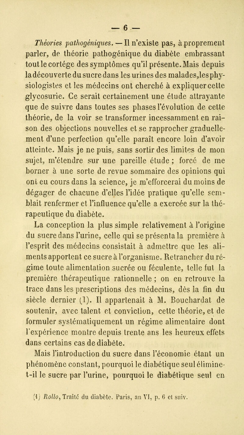 — 6 — Théories pathogéniques.— Il n'exhie pas, à proprement parler, de théorie pathogénique du diabète embrassant tout le cortège des symptômes qu'il présente. Mais depuis la découverte du sucre dans les urines des malades,lesphy- siologistes et les médecins ont cherché à expliquer cette glycosurie. Ce serait certainement une élude attrayante que de suivre dans toutes ses phases l'évolution de cette théorie, de la voir se transformer incessamment en rai- son des objections nouvelles et se rapprocher graduelle- ment d'une perfection qu'elle paraît encore loin d'avoir atteinte. Mais je ne puis, sans sortir des limites de mon sujet, m'étendre sur une pareille étude ; forcé de me borner à une sorte de revue sommaire des opinions qui ont eu cours dans la science, je m'efforcerai du moins de dégager de chacune d'elles l'idée pratique qu'elle sem- blait renfermer et Finfluence qu'elle a exercée sur la thé- rapeutique du diabète. La conception la plus simple relativement à l'origine du sucre dans l'urine, celle qui se présenta la première à l'esprit des médecins consistait à admettre que les ali- ments apportent ce sucre à l'organisme. Retrancher du ré- gime toute alimentation sucrée ou féculente, telle fut la première thérapeutique rationnelle ; on en retrouve la trace dans les prescriptions des médecins, dès la fin du siècle dernier (i). Il appartenait à M. Bouchardat de soutenir, avec talent et conviction, cette théorie, et de formuler systématiquement un régime alimentaire dont l'expérience montre depuis trente ans les heureux effets dans certains cas de diabète. Mais l'introduction du sucre dans l'économie étant un phénomène constant, pourquoi le diabétique seul élimine- t-il le sucre par l'urine, pourquoi le diabétique seul en