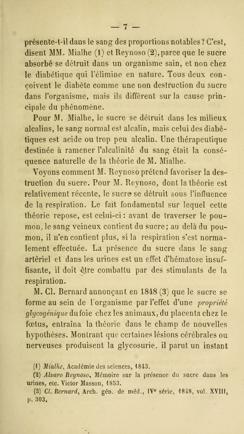 présente-t-il dans le sang des proportions notables ? C'est, disent MM. Mialhe (1) et Reynoso (2),parce que le sucre absorbé se détruit dans un organisme sain, et non chez le diabétique qui l'élimine en nature. Tous deux con- çoivent le diabète comme une non destruction du sucre dans l'organisme, mais ils diffèrent sur la cause prin- cipale du phénomène. Pour M, Mialhe, le sucre se délruit dans les milieux alcalins, le sang normal es^ alcalin, mais celui des diabé- tiques est acide ou trop peu alcalin. Une thérapeutique destinée à ramener l'alcalinité du sang était la consé- quence naturelle de la théorie de M. Mialhe. Voyons comment M. Reynoso prétend favoriser la des- truction du sucre. Pour M. Reynoso, dont la théorie est relativem-ent récente, le sucre'se détruit sous l'influence de la respiration. Le fait fondamental sur lequel cette théorie repose, est celui-ci : avant de traverser le pou- mon, le sang veineux contient du sucre ; au delà du pou- mon, il n'en contient plus, si la respiration s'est norma- lement effectuée. La présence du sucre dans le sang artériel et dans les urines est un effet d'hématose insuf- fisante, il doit être combattu par des stimulants de la respiration. M. Cl. Bernard annonçant en 1848 (3) que le sucre se forme au sein de l'organisme par l'effet d'une propriété glycogénique du foie chez les animaux, du placenta chez le fœtus, entraîna la théorie dans le champ de nouvelles hypothèses. Montrant que certaines lésions cérébrales ou nerveuses produisent la glycosurie, il parut un instant (1) Mialhe, Académie des sciences, 4843. (2) Alvaro Reynoso^ Mémoire sur la présence du sucre dans les urines, etc. Victor Masson, 1853. (3) Cl. Bernard, Arch. gén, de méd., IV« série, 1848, vol. XVIII, p. 303.