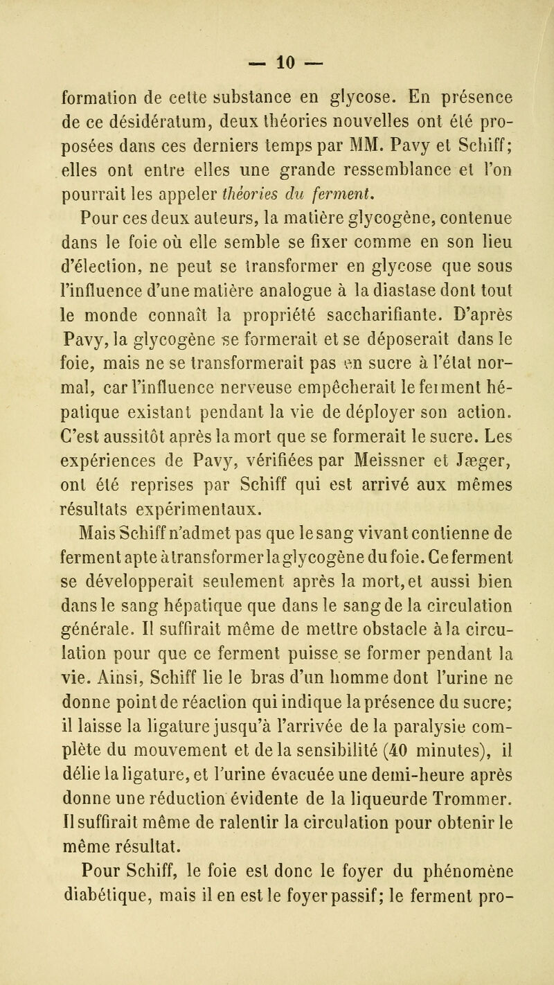 formation de cette substance en glycose. En présence de ce desideratum, deux théories nouvelles ont élé pro- posées dans ces derniers temps par MM. Pavy et Schiff; elles ont entre elles une grande ressemblance et l'on pourrait les appeler théories du ferment. Pour ces deux auteurs, la matière glycogène, contenue dans le foie où elle semble se fixer comme en son lieu d'élection, ne peut se transformer en glycose que sous l'influence d'une matière analogue à la diastase dont tout le monde connaît la propriété saccharifiante. D'après Pavy, la glycogène -se formerait et se déposerait dans le foie, mais ne se transformerait pas en sucre à l'état nor- mal, car l'influence nerveuse empêcherait lefeiment hé- patique existant pendant la vie de déployer son action. C'est aussitôt après la mort que se formerait le sucre. Les expériences de Pavy, vérifiées par Meissner et Jaeger, ont été reprises par Schiff qui est arrivé aux mêmes résultats expérimentaux. Mais Schiff n'admet pas que le sang vivant contienne de ferment apte àtransformerlaglycogènedufoie.Ceferment se développerait seulement après la mort,et aussi bien dans le sang hépatique que dans le sang de la circulation générale. Il suffirait même de mettre obstacle à la circu- lation pour que ce ferment puisse se former pendant la vie. Ainsi, Schiff lie le bras d'un homme dont l'urine ne donne point de réaction qui indique la présence du sucre; il laisse la ligature jusqu'à l'arrivée de la paralysie com- plète du mouvement et delà sensibilité (40 minutes), il délie la ligature, et Turine évacuée une demi-heure après donne une réduction évidente de la liqueurde Trommer. Il suffirait même de ralentir la circulation pour obtenir le même résultat. Pour Schiff, le foie est donc le foyer du phénomène diabétique, mais il en est le foyer passif; le ferment pro-