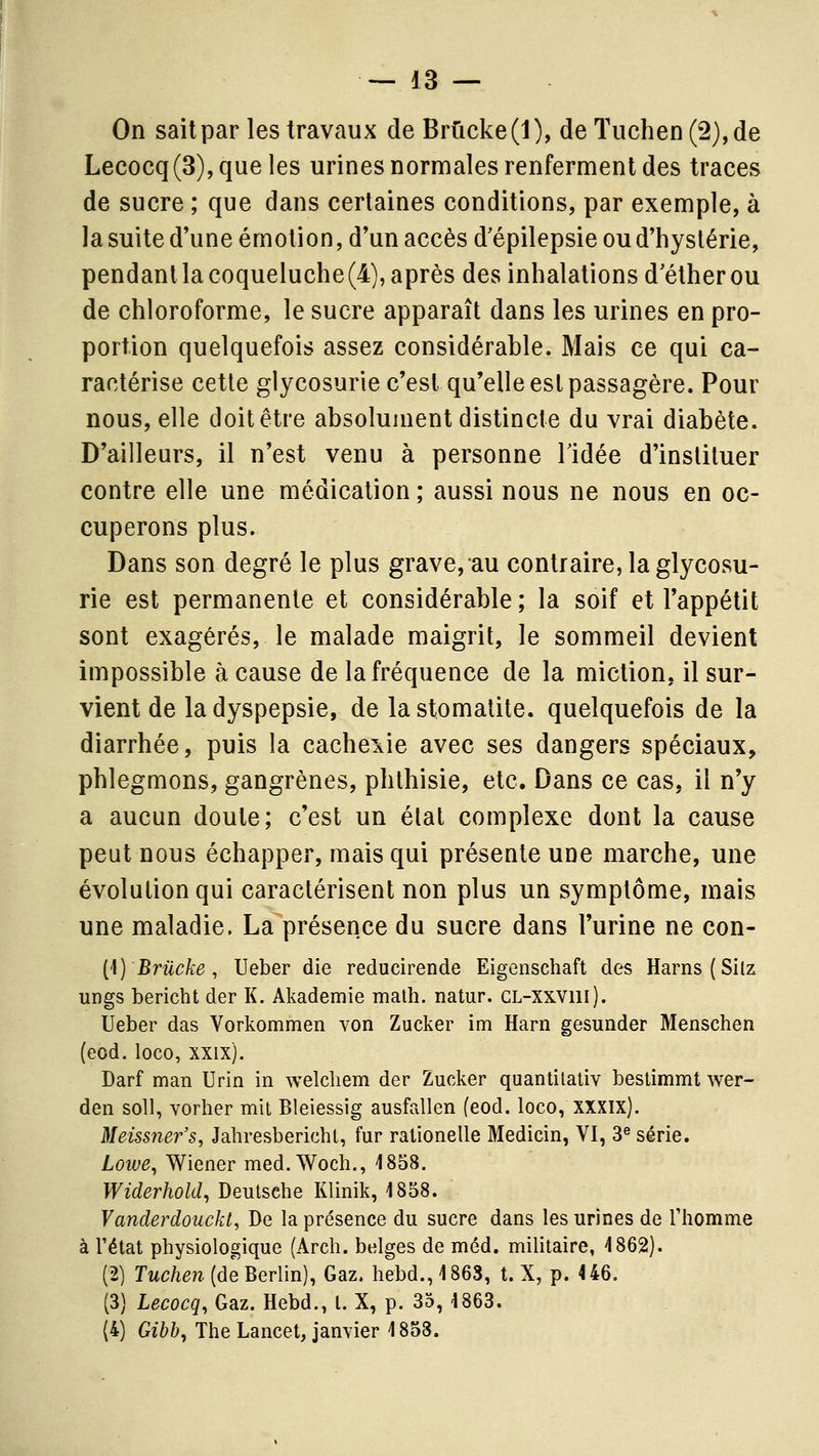 On sait par les travaux de Brûcke(l), deTuchen(2),de Lecocq(3),queles urines normales renferment des traces de sucre ; que dans certaines conditions, par exemple, à la suite d'une émotion, d'un accès d'épilepsie ou d'hystérie, pendant la coqueluche (4), après des inhalations d'éther ou de chloroforme, le sucre apparaît dans les urines en pro- portion quelquefois assez considérable. Mais ce qui ca- ractérise cette glycosurie c'est qu'elle est passagère. Pour nous, elle doit être absolument distincte du vrai diabète. D'ailleurs, il n'est venu à personne Tidée d'instituer contre elle une médication; aussi nous ne nous en oc- cuperons plus. Dans son degré le plus grave, au contraire, la glycosu- rie est permanente et considérable ; la soif et l'appétit sont exagérés, le malade maigrit, le sommeil devient impossible à cause de la fréquence de la miction, il sur- vient de la dyspepsie, de la stomatite, quelquefois de la diarrhée, puis la cacheiie avec ses dangers spéciaux, phlegmons, gangrènes, phthisie, etc. Dans ce cas, il n'y a aucun doute; c'est un étal complexe dont la cause peut nous échapper, mais qui présente une marche, une évolution qui caractérisent non plus un symptôme, mais une maladie. La présence du sucre dans l'urine ne con- [\) Brûcke , Ueber die reducirende Eigenschaft des Harns(Silz ungs bericht der K. Akademie malh. natur. CL-Xxvni). Ueber das Vorkommen von Zucker im Harn gesunder Menschen (eod. loco, xxix). Darf man Urin in welcliem der Zucker quantilaliv bestimmt wer- den soU, vorher mit Bleiessig ausfallen (eod. loco, XXXIX). Meissner's, Jahresberichl, fur ralionelle Medicin, VI, 3^ série. Lowe^ Wiener med.Woch., 1858. Widerhold, Deutsche Klinik, 1858. Vanderdouckt, De la présence du sucre dans les urines de Thomme à l'état physiologique (Arch. belges de méd. militaire, 1862). (2) Tuchen (de Berlin), Gaz. hebd., 1863, t. X, p. 446. (3) Lecocq, Gaz. Hebd., l. X, p. 35, 1863. (4) Gibh, The Lancet, janvier 1858.