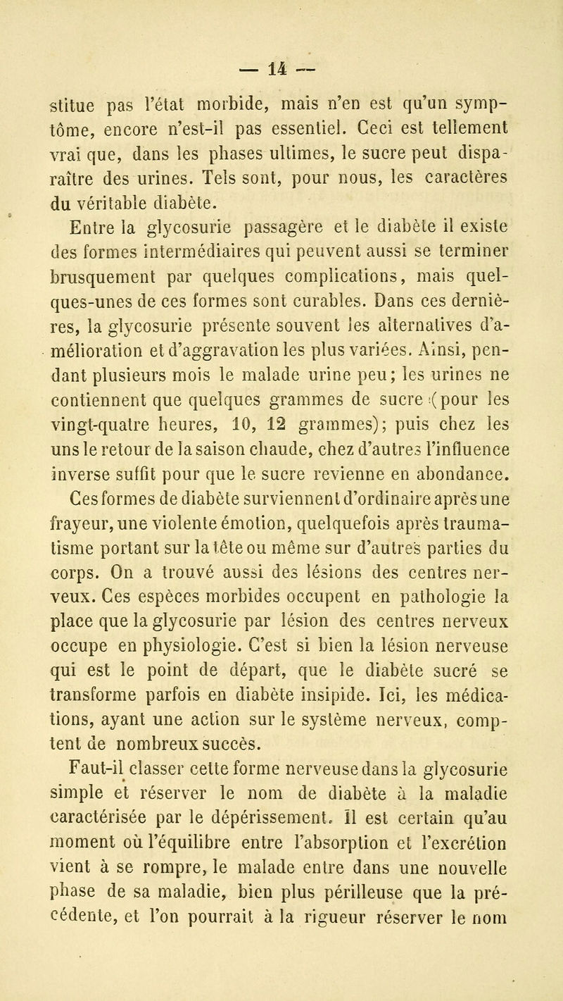 stitue pas Fétat morbide, mais n'en est qu'un symp- tôme, encore n'est-il pas essentiel. Ceci est tellement vrai que, dans les phases ultimes, le sucre peut dispa- raître des urines. Tels sont, pour nous, les caractères du véritable diabète. Entre la glycosurie passagère et le diabète il existe des formes intermédiaires qui peuvent aussi se terminer brusquement par quelques complications, mais quel- ques-unes de ces formes sont curables. Dans ces derniè- res, la glycosurie présente souvent les alternatives d'a- mélioration et d'aggravation les plus variées. Ainsi, pen- dant plusieurs mois le malade urine peu; les urines ne contiennent que quelques grammes de sucre ;( pour les vingt-quatre heures, 10, 12 grammes); puis chez les uns le retour de la saison chaude, chez d'autres l'influence inverse suffit pour que le sucre revienne en abondance. Ces formes de diabète surviennent d'ordinaire après une frayeur, une violente émotion, quelquefois après trauma- tisme portant sur la tête ou même sur d'autres parties du corps. On a trouvé aussi des lésions des centres ner- veux. Ces espèces morbides occupent en pathologie la place que la glycosurie par lésion des centres nerveux occupe en physiologie. C'est si bien la lésion nerveuse qui est le point de départ, que le diabète sucré se transforme parfois en diabète insipide. Ici, les médica- tions, ayant une action sur le système nerveux, comp- tent de nombreux succès. Faut-il classer cette forme nerveuse dans la glycosurie simple et réserver le nom de diabète à la maladie caractérisée par le dépérissement. 11 est certain qu'au moment où l'équilibre entre l'absorption et l'excrétion vient à se rompre, le malade entre dans une nouvelle phase de sa maladie, bien plus périlleuse que la pré- cédente, et l'on pourrait à la rigueur réserver le nom