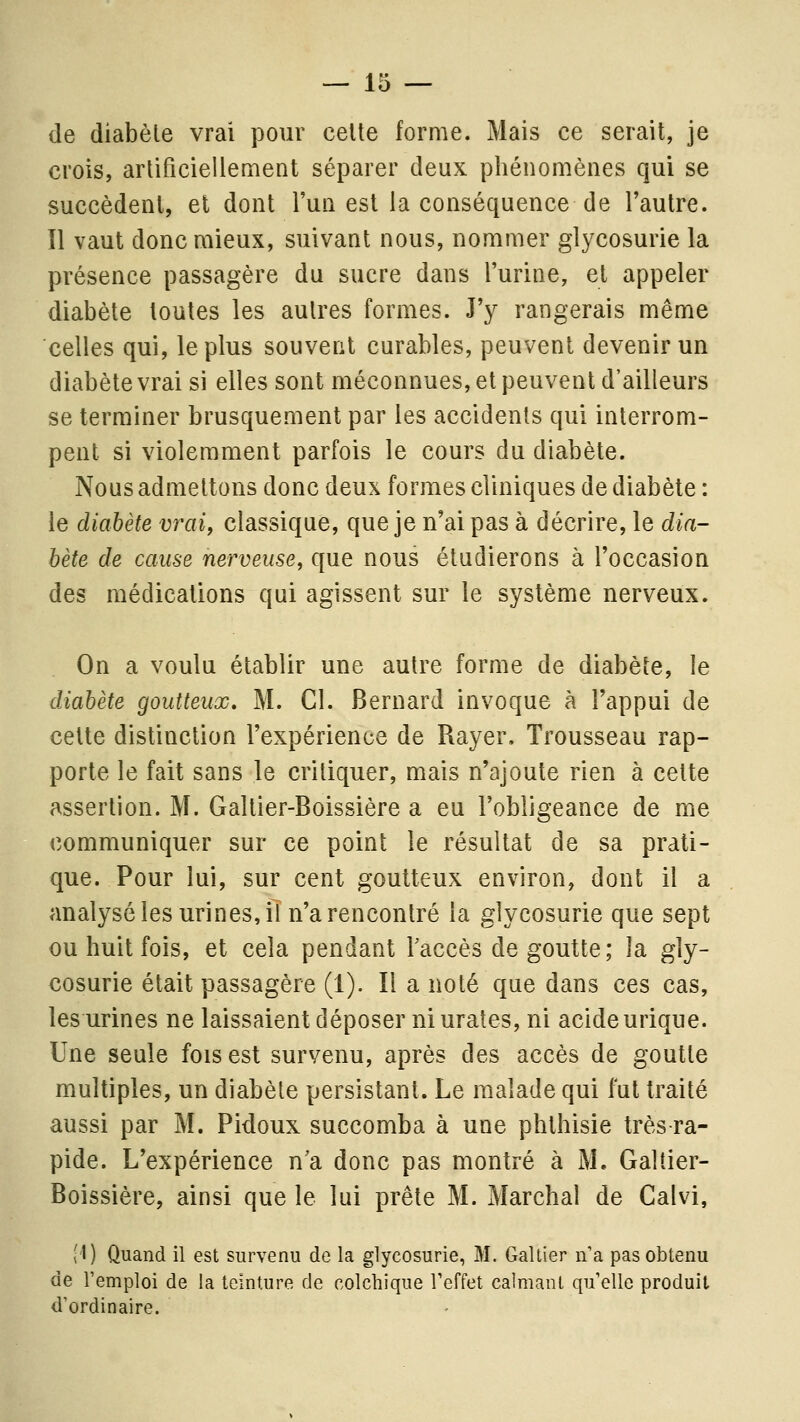 de diabète vrai pour celte forme. Mais ce serait, je crois, artificiellement séparer deux phénomènes qui se succèdenl, et dont l'un est la conséquence de Tautre. Il vaut donc mieux, suivant nous, nommer glycosurie la présence passagère du sucre dans l'urine, et appeler diabète toutes les autres formes. J'y rangerais même celles qui, le plus souvent curables, peuvent devenir un diabète vrai si elles sont méconnues, et peuvent d'ailleurs se terminer brusquement par les accidents qui interrom- pent si violemment parfois le cours du diabète. Nous admettons donc deux formes cliniques de diabète : le diabète vrai, classique, que je n'ai pas à décrire, le dia- bète de cause nerveuse, que nous étudierons à l'occasion des médications qui agissent sur le système nerveux. On a voulu établir une autre forme de diabète, le diabète goutteux, M. Cl. Bernard invoque à l'appui de celte distinction l'expérience de Rayer. Trousseau rap- porte le fait sans le critiquer, mais n'ajoute rien à celte assertion. M. Galtier-Boissière a eu l'obligeance de me communiquer sur ce point le résultat de sa prati- que. Pour lui, sur cent goutteux environ, dont il a analysé les urines, il n'a rencontré la glycosurie que sept ou huit fois, et cela pendant Taccès de goutte; la gly- cosurie était passagère (1). Il a noté que dans ces cas, les urines ne laissaient déposer niurates, ni acide urique. Une seule fois est survenu, après des accès de goutte multiples, un diabète persistant. Le malade qui fut traité aussi par M. Pidoux succomba à une phlhisie très-ra- pide. L'expérience n'a donc pas montré à M. Galtier- Boissière, ainsi que le lui prête M. Marchai de Caivi, (l) Quand il est survenu de la glycosurie, M. Gallier n'a pas obtenu de l'emploi de la teinture de colchique l'effet calmant qu'elle produit d'ordinaire.