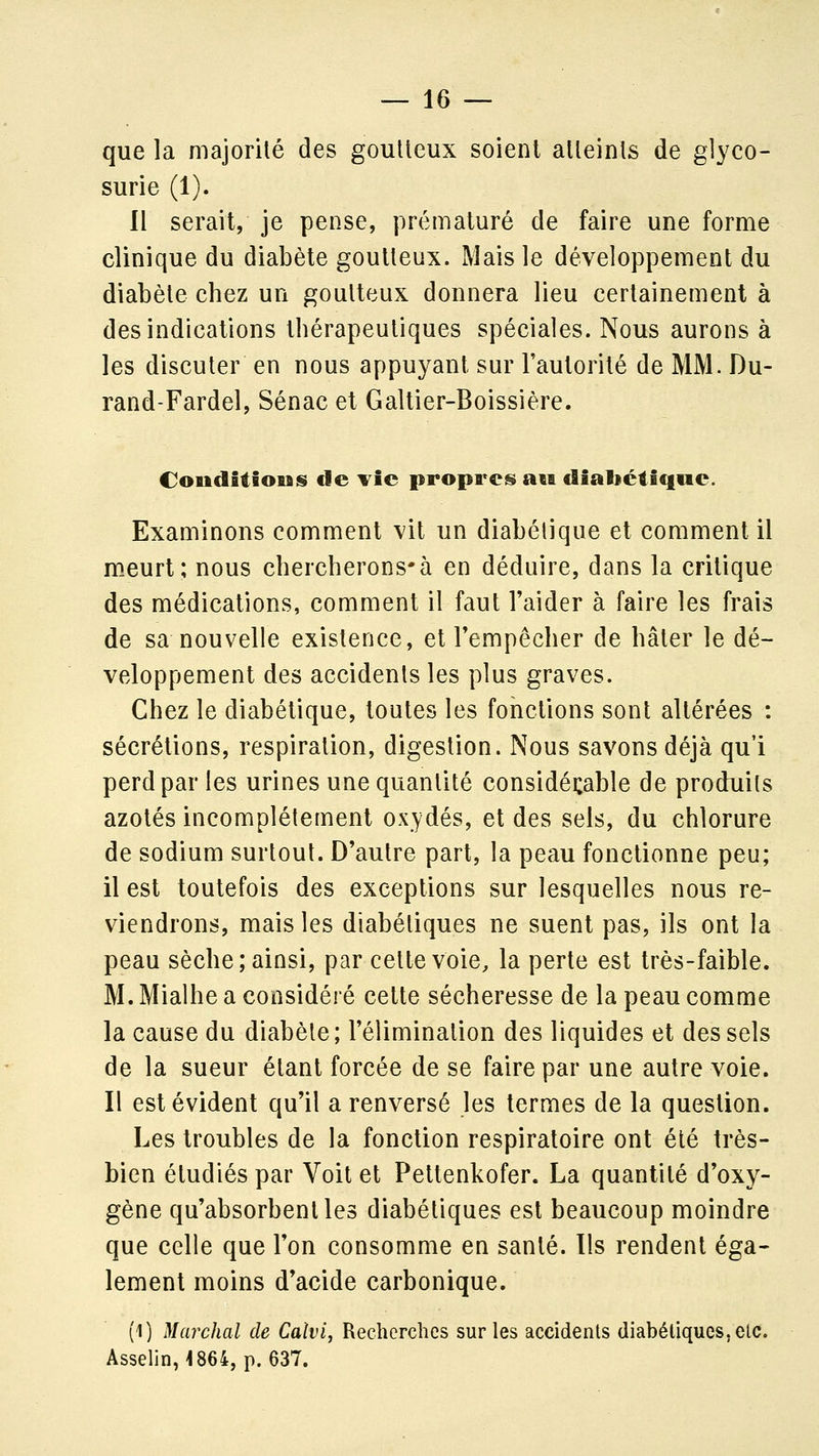 que la majorité des gouUeux soient alleinls de glyco- surie (1). Il serait, je pense, prématuré de faire une forme clinique du diabète gouUeux. Mais le développement du diabète chez un goutteux donnera lieu certainement à des indications thérapeutiques spéciales. Nous aurons à les discuter en nous appuyant sur Fautorilé de MM. Du- rand-Fardel, Sénac et Galtier-Boissière. CoudîtioiBS de Yic propres» an dialjéiîqne. Examinons comment vit un diabétique et comment il m.eurt; nous chercherons-à en déduire, dans la critique des médications, comment il faut l'aider à faire les frais de sa nouvelle existence, et l'empêcher de hâter le dé- veloppement des accidents les plus graves. Chez le diabétique, toutes les fonctions sont altérées : sécrétions, respiration, digestion. Nous savons déjà qu'i perd par les urines une quantité considéi:able de produits azotés incomplètement oxydés, et des sels, du chlorure de sodium surtout. D'autre part, la peau fonctionne peu; il est toutefois des exceptions sur lesquelles nous re- viendrons, mais les diabétiques ne suent pas, ils ont la peau sèche; ainsi, par cette voie, la perte est très-faible. M. Mialhe a considéré cette sécheresse de la peau comme la cause du diabète; l'élimination des liquides et des sels de la sueur étant forcée de se faire par une autre voie. Il est évident qu'il a renversé les termes de la question. Les troubles de la fonction respiratoire ont été très- bien étudiés par Voit et Pettenkofer. La quantité d'oxy- gène qu'absorbent les diabétiques est beaucoup moindre que celle que l'on consomme en santé. Ils rendent éga- lement moins d'acide carbonique. (1) Marchai de Calvi, Recherches sur les accidents diabétiques, etc. Asselin, 1864, p. 637.