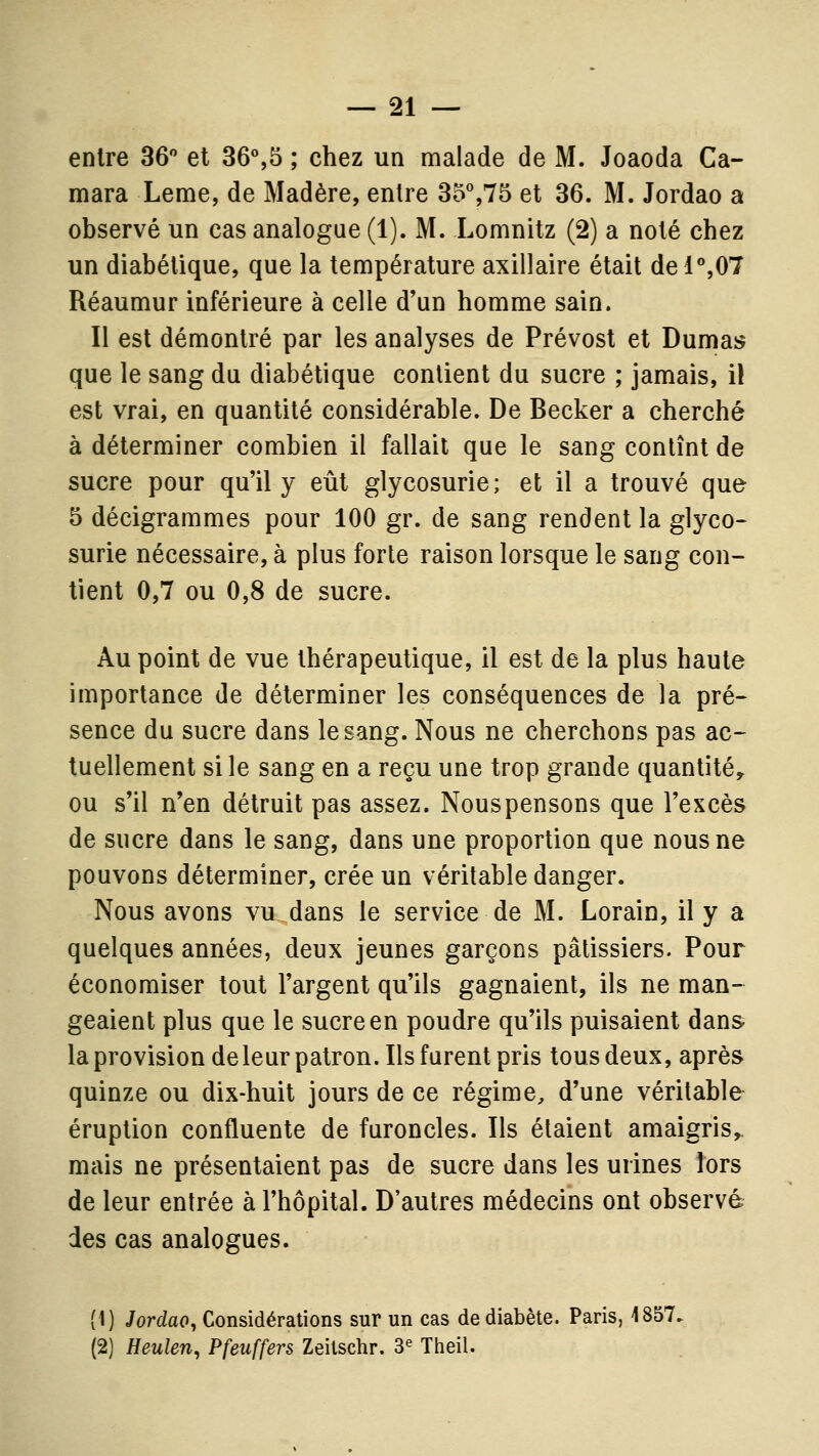 entre 36 et 36%5 ; chez un malade de M. Joaoda Ca- mara Leme, de Madère, entre 35%75 et 36. M. Jordao a observé un cas analogue (1). M. Lomnitz (2) a noté chez un diabétique, que la température axillaire était del%07 Réaumur inférieure à celle d'un homme sain. Il est démontré par les analyses de Prévost et Dumas que le sang du diabétique contient du sucre ; jamais, il est vrai, en quantité considérable. De Becker a cherché à déterminer combien il fallait que le sang contînt de sucre pour qu'il y eût glycosurie; et il a trouvé que 5 décigrammes pour 100 gr. de sang rendent la glyco- surie nécessaire, à plus forte raison lorsque le sang con- tient 0,7 ou 0,8 de sucre. Au point de vue thérapeutique, il est de la plus haute importance de déterminer les conséquences de la pré- sence du sucre dans le sang. Nous ne cherchons pas ac- tuellement si le sang en a reçu une trop grande quantité,, ou s'il n'en détruit pas assez. Nouspensons que l'excès de sucre dans le sang, dans une proportion que nous ne pouvons déterminer, crée un véritable danger. Nous avons vu dans le service de M. Lorain, il y a quelques années, deux jeunes garçons pâtissiers. Pour économiser tout l'argent qu'ils gagnaient, ils ne man- geaient plus que le sucre en poudre qu'ils puisaient dans laprovisiondeleurpatron. Ils furent pris tous deux, après quinze ou dix-huit jours de ce régime, d'une véritable éruption confluente de furoncles. Ils étaient amaigris, mais ne présentaient pas de sucre dans les urines lors de leur entrée à l'hôpital. D'autres médecins ont observé des cas analogues. (1) Jordao^ Considérations sur un cas de diabète. Paris, 1857. (2) Heulen, Pfeuffers Zeitschr. 3« Theil.