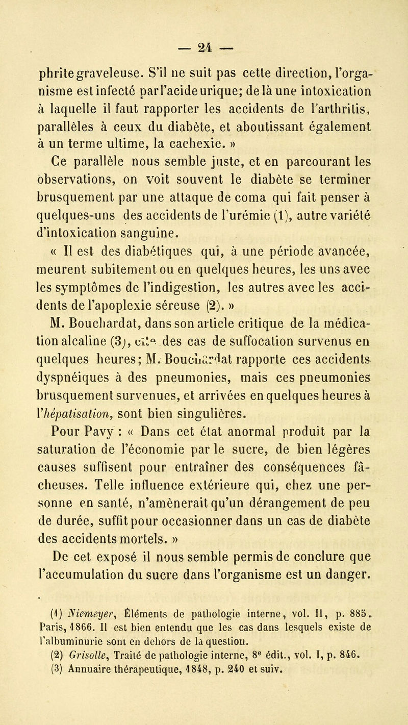 phritegraveleuse. S'il ne suit pas cette direction, l'orga- nisme est infecté par l'acide urique; de là une intoxication à laquelle il faut rapporter les accidents de Tarthrilis, parallèles à ceux du diabète, et aboutissant également à un terme ultime, la cachexie. » Ce parallèle nous semble juste, et en parcourant les observations, on voit souvent le diabète se terminer brusquement par une attaque de coma qui fait penser à quelques-uns des accidents de l'urémie (1), autre variété d'intoxication sanguine. « Il est des diabétiques qui, à une période avancée, meurent subitement ou en quelques heures, les uns avec les symptômes de l'indigestion, les autres avec les acci- dents de l'apoplexie séreuse (2).» M. Bouchardat, dans son article critique de la médica- tion alcaline (3;, ci*^ des cas de suffocation survenus en quelques heures; M. Bouchardat rapporte ces accidents dyspnéiques à des pneumonies, mais ces pneumonies brusquement survenues, et arrivées en quelques heures à Vhépatisation, sont bien singulières. Pour Pavy : « Dans cet élat anormal produit par la saturation de l'économie par le sucre, de bien légères causes suffisent pour entraîner des conséquences fâ- cheuses. Telle influence extérieure qui, chez une per- sonne en santé, n'amènerait qu'un dérangement de peu de durée, suffit pour occasionner dans un cas de diabète des accidents mortels. » De cet exposé il nous semble permis de conclure que l'accumulation du sucre dans l'organisme est un danger. (1) Niemeye)\ Éléments de pathologie interne, vol. Il, p. 885. Paris, 4 866. Il est bien entendu que les cas dans lesquels existe de Talbuminurie sont en dehors de là question. (2) Grisolle^ Traité de pathologie interne, 8« édit., vol. I, p. 846. (3) Annuaire thérapeutique, 1848, p. 240 et suiv.