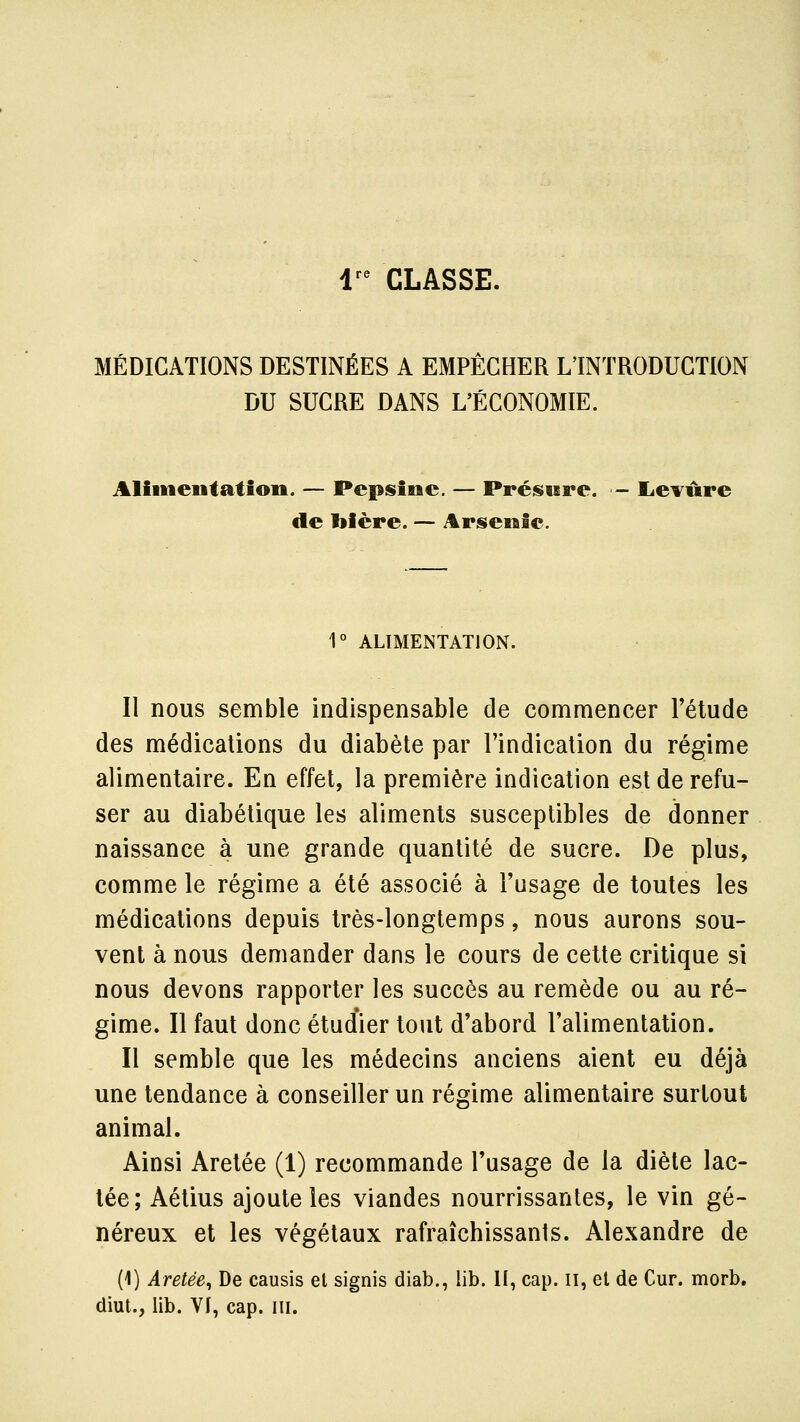 1^^ CLASSE. MÉDICATIONS DESTINÉES A EMPÊCHER L'INTRODUCTION DU SUCRE DANS L'ÉCONOMIE. Alimentât ion. — Pepsine. — Présure. - lievûrc de l»ière. — Arsenic. 1° ALIMENTATION. Il nous semble indispensable de commencer l'étude des médications du diabète par l'indication du régime alimentaire. En effet, la première indication est de refu- ser au diabétique les aliments susceptibles de donner naissance à une grande quantité de sucre. De plus, comme le régime a été associé à Tusage de toutes les médications depuis très-longtemps, nous aurons sou- vent à nous demander dans le cours de cette critique si nous devons rapporter les succès au remède ou au ré- gime. Il faut donc étudier tout d'abord l'alimentation. Il semble que les médecins anciens aient eu déjà une tendance à conseiller un régime alimentaire surtout animal. Ainsi Aretée (1) recommande l'usage de la diète lac- tée; Aétius ajoute les viandes nourrissantes, le vin gé- néreux et les végétaux rafraîchissants. Alexandre de (1) Aretée, De causis et signis diab., lib. II, cap. ii, et de Cur. morb, diut., lib. Vf, cap. m.