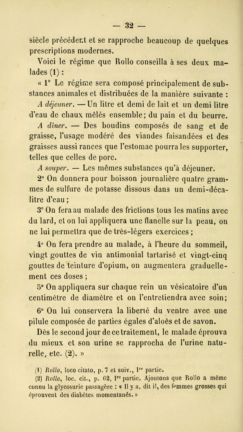 siècle précédent et se rapproche beaucoup de quelques prescriptions modernes. Voici le régime que Rollo conseilla à ses deux ma- lades (1) : u l* Le régin^.e sera composé principalement de sub- stances animales et distribuées de la manière suivante : A déjeuner. —Un litre et demi de lait et un demi litre d'eau de chaux mêlés ensemble; du pain et du beurre. A dîner, — Des boudins composés de sang et de graisse, l'usage modéré des viandes faisandées et des graisses aussi rances que l'estomac pourra les supporter, telles que celles de porc. A souper. — Les mêmes substances qu'à déjeuner. 2'' On donnera pour boisson journalière quatre gram- mes de sulfure de potasse dissous dans un demi-déca- îitre d'eau ; S' On fera au malade des frictions tous les matins avec da lard, et on lui appliquera une flanelle sur la peau, on ne lui permettra que de très-légers exercices ; 4° On fera prendre au malade, à l'heure du sommeil, vingt gouttes de vin antimonial tarlarisé et vingt-cinq gouttes de teinture d'opium, on augmentera graduelle- ment ces doses ; 5° On appliquera sur chaque rein un vésicatoire d'un centimètre de diamètre et on l'entretiendra avec soin; 6 On lui conservera la liberté du ventre avec une pilule composée de parties égales d'aloès et de savon. Dès le second jour de ce traitement, le malade éprouva du mieux et son urine se rapprocha de l'urine natu- relle, etc. (2). » (1) I\ollo, loco cilalo, p. 7 et suiv.> I' partie. (2) Rollo^ loc. cit., p. 02, V^ partie. Ajoutons que Rollo a même connu la glycosurie passagère : « Il y a, dit il, des femmes grosses qui éprouvent des diabètes momentanés. »