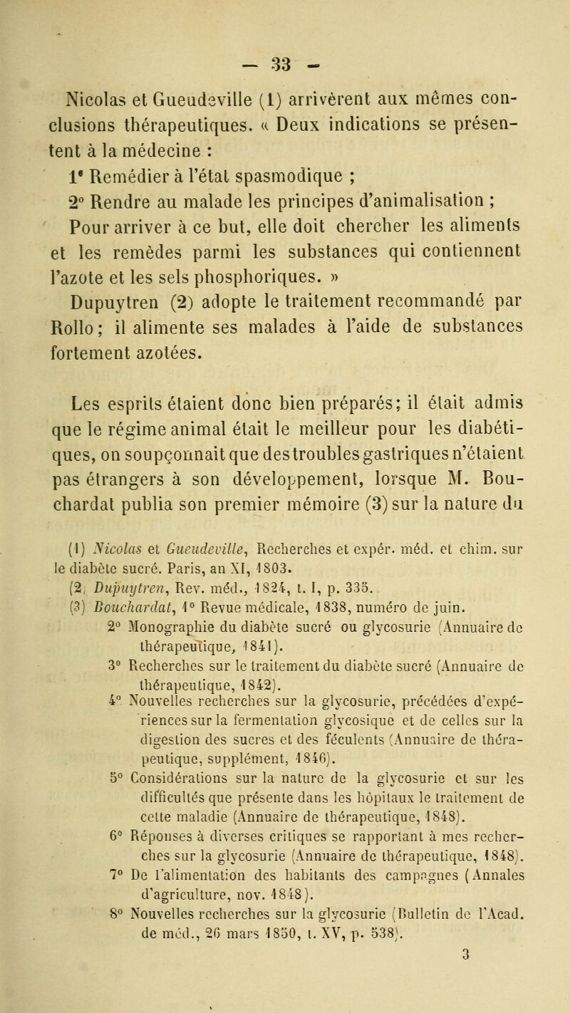 Nicolas et Gueadeville (1) arrivèreat aux mêmes con- clusions thérapeutiques. « Deux indications se présen- tent à la médecine : 1* Remédier à l'état spasmodique ; 2'' Rendre au malade les principes d'animalisation ; Pour arriver à ce but, elle doit chercher les aliments et les remèdes parmi les substances qui contiennent l'azote et les sels phosphoriques. » Dupuytren (2) adopte le traitement recommandé par RoUo ; il alimente ses malades à l'aide de substances fortement azotées. Les esprits étaient donc bien préparés; il était admis que le régime animal était le meilleur pour les diabéti- ques, on soupçonnait que des troubles gastriques n'étaient pas étrangers à son développement, lorsque M. Bou- chardat publia son premier mémoire (3)sur la nature du (1) ytcolas et Gueudeville^ Recherches et expér. méd. et chim. sur le diabète sucré. Paris, an XI, 1803. (2^ Dupuytren, Rev. méd., 1824, t. I, p. 335. [^) Bouchardat, \° Revue médicale, 1838, numéro de juin. 2° Monographie du diabète sucré ou glycosurie (Annuaire de Ihérapeuiique, 1841). 3° Recherches sur le traitement du diabète sucré (Annuaire de thérapeutique, 1842). 4 Nouvelles recherches sur la glycosurie, précédées d'expé- riences sur la fermentation glycosique et de celles sur la digestion des sucres et des féculents (Annuaire de théra- peutique, supplément, 1846). 5° Considérations sur la nature de la glycosurie et sur les difficultés que présente dans les hôpitaux le traitement de cette maladie (Annuaire de thérapeutique, 1848). 6° Réponses à diverses critiques se rapportant à mes recher- ches sur la glycosurie (Annuaire de thérapeutique, <848). 7 De l'alimentation des habitants des campagnes (Annales d'agriculture, nov. 1848). 8° Nouvelles recherches sur la glycosurie (Bulletin de TAcad. de méd., 26 mars 1830, i. XV, p. 538). 3