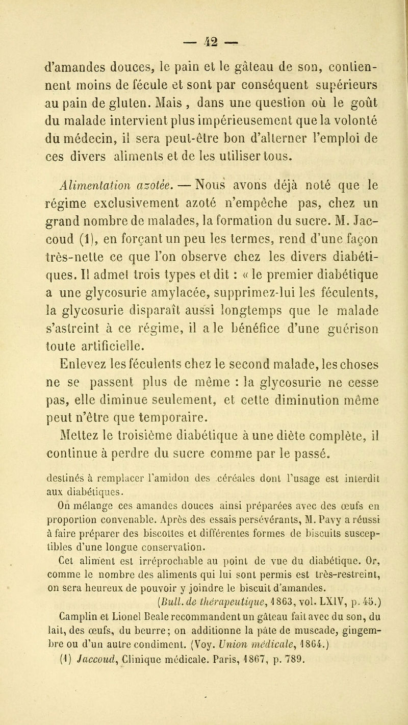 d'amandes douces, le pain et le gâteau de son, contien- nent moins de fécule et sont par conséquent supérieurs au pain de gluten. Mais , dans une question où le goût du malade intervient plus im périeusement que la volonté du médecin, il sera peut-être bon d'alterner l'emploi de ces divers aliments et de les utiliser tous. Alimentation azotée. — Nous avons déjà noté que le régime exclusivement azoté n'empêche pas, chez un grand nombre de malades, la formation du sucre. M. Jac- coud (1), en forçant un peu les termes, rend d'une façon très-nette ce que l'on observe chez les divers diabéti- ques. Il admet trois types et dit : u le premier diabétique a une glycosurie amylacée, supprimez-lui les féculents, la glycosurie disparaît aussi longtemps que le malade s'astreint à ce régime, il a le bénéfice d'une guérison toute artificielle. Enlevez les féculents chez le second malade, les choses ne se passent plus de même : la glycosurie ne cesse pas, elle diminue seulement, et cette diminution même peut n'être que temporaire. Mettez le troisième diabétique à une diète complète, il continue à perdre du sucre comme par le passé. destinés à remplacer ramidon des céréales dont Tusage est interdit aux diabétiques. On mélange ces amandes douces ainsi préparées avec des œufs en proportion convenable. Après des essais persévérants, M. Pavy a réussi à faire préparer des biscottes et différentes formes de biscuits suscep- tibles d'une longue conservation. Cet aliment est irréprochable au point de vue du diabétique. Or, comme le nombre des aliments qui lui sont permis est très-restreint, on sera heureux de pouvoir y joindre le biscuit d'amandes. {Bull, de tliéraijeutique, \ 863, vol. LXIV, p. 45.) Camplin et Lionel Beale recommandent un gâteau fait avec du son, du lait, des œufs, du beurre; on additionne la pâte de muscade, gingem- bre ou d'un autre condiment. (Voy. Union médicale., 18G4.) (i) Jaccoud., Clinique médicale. Paris, 1867, p. 789.